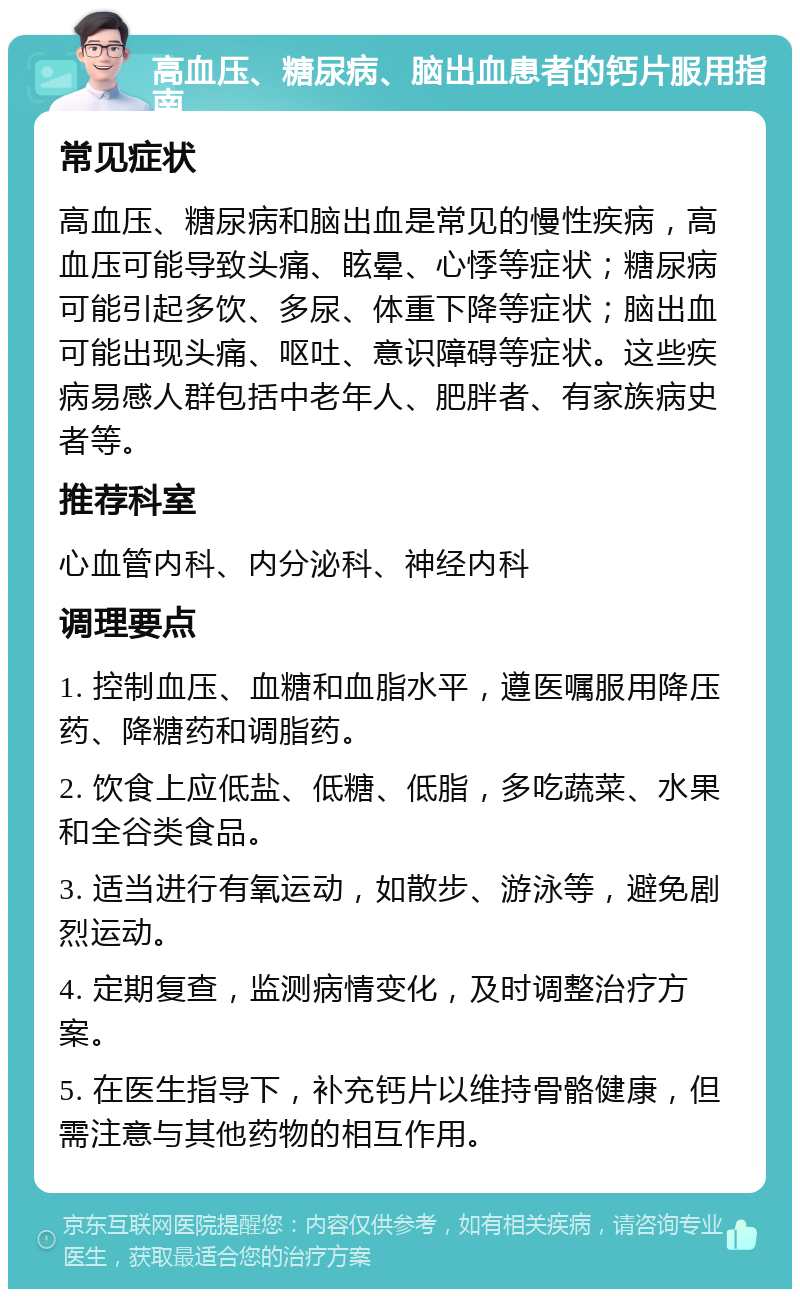 高血压、糖尿病、脑出血患者的钙片服用指南 常见症状 高血压、糖尿病和脑出血是常见的慢性疾病，高血压可能导致头痛、眩晕、心悸等症状；糖尿病可能引起多饮、多尿、体重下降等症状；脑出血可能出现头痛、呕吐、意识障碍等症状。这些疾病易感人群包括中老年人、肥胖者、有家族病史者等。 推荐科室 心血管内科、内分泌科、神经内科 调理要点 1. 控制血压、血糖和血脂水平，遵医嘱服用降压药、降糖药和调脂药。 2. 饮食上应低盐、低糖、低脂，多吃蔬菜、水果和全谷类食品。 3. 适当进行有氧运动，如散步、游泳等，避免剧烈运动。 4. 定期复查，监测病情变化，及时调整治疗方案。 5. 在医生指导下，补充钙片以维持骨骼健康，但需注意与其他药物的相互作用。