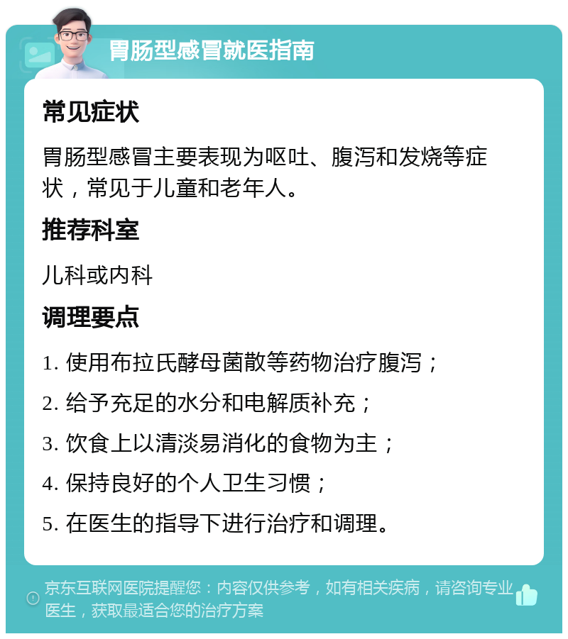 胃肠型感冒就医指南 常见症状 胃肠型感冒主要表现为呕吐、腹泻和发烧等症状，常见于儿童和老年人。 推荐科室 儿科或内科 调理要点 1. 使用布拉氏酵母菌散等药物治疗腹泻； 2. 给予充足的水分和电解质补充； 3. 饮食上以清淡易消化的食物为主； 4. 保持良好的个人卫生习惯； 5. 在医生的指导下进行治疗和调理。