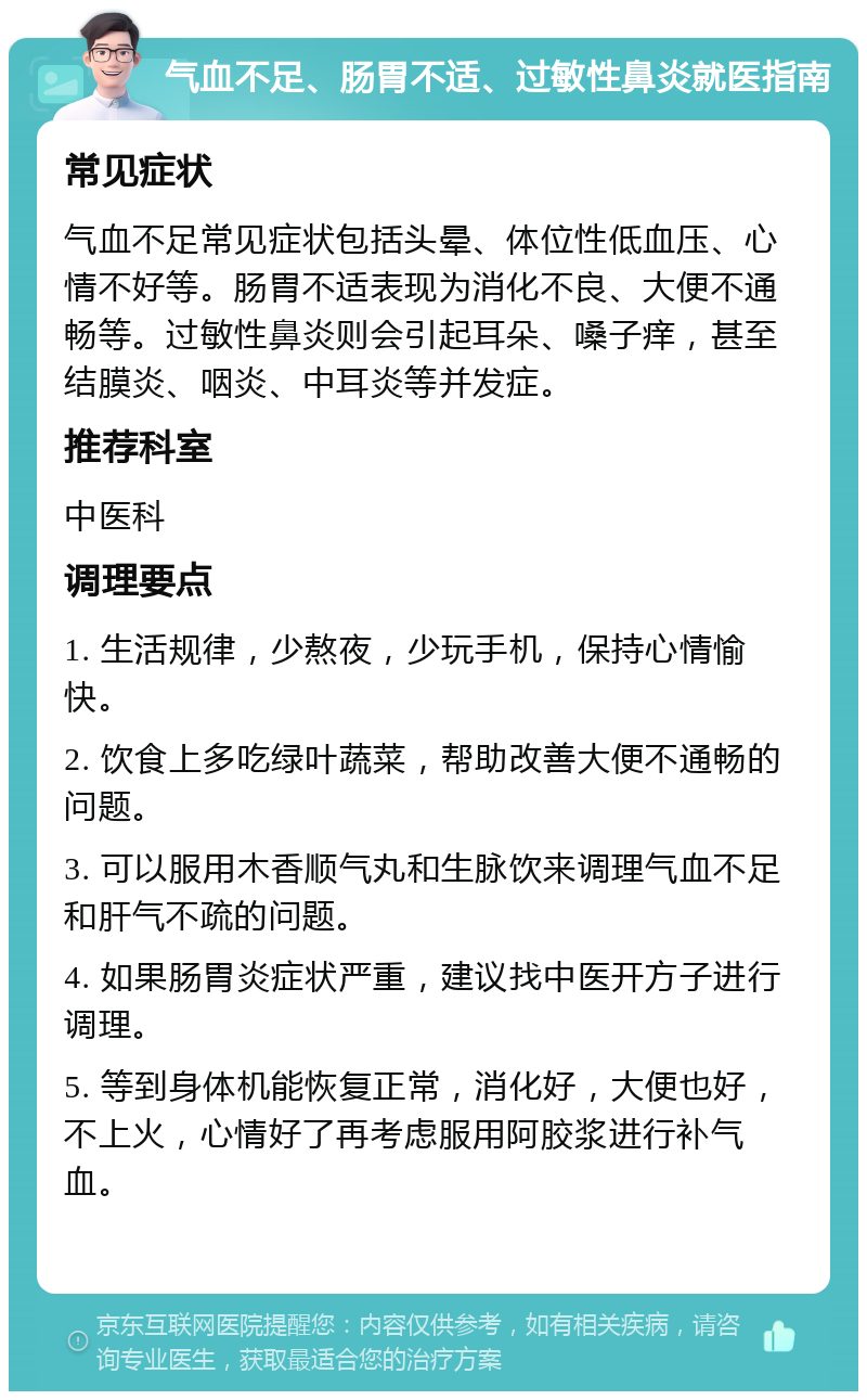 气血不足、肠胃不适、过敏性鼻炎就医指南 常见症状 气血不足常见症状包括头晕、体位性低血压、心情不好等。肠胃不适表现为消化不良、大便不通畅等。过敏性鼻炎则会引起耳朵、嗓子痒，甚至结膜炎、咽炎、中耳炎等并发症。 推荐科室 中医科 调理要点 1. 生活规律，少熬夜，少玩手机，保持心情愉快。 2. 饮食上多吃绿叶蔬菜，帮助改善大便不通畅的问题。 3. 可以服用木香顺气丸和生脉饮来调理气血不足和肝气不疏的问题。 4. 如果肠胃炎症状严重，建议找中医开方子进行调理。 5. 等到身体机能恢复正常，消化好，大便也好，不上火，心情好了再考虑服用阿胶浆进行补气血。