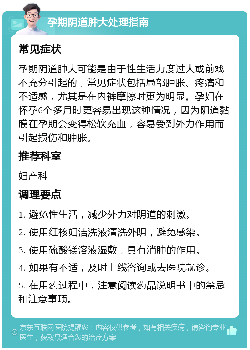 孕期阴道肿大处理指南 常见症状 孕期阴道肿大可能是由于性生活力度过大或前戏不充分引起的，常见症状包括局部肿胀、疼痛和不适感，尤其是在内裤摩擦时更为明显。孕妇在怀孕6个多月时更容易出现这种情况，因为阴道黏膜在孕期会变得松软充血，容易受到外力作用而引起损伤和肿胀。 推荐科室 妇产科 调理要点 1. 避免性生活，减少外力对阴道的刺激。 2. 使用红核妇洁洗液清洗外阴，避免感染。 3. 使用硫酸镁溶液湿敷，具有消肿的作用。 4. 如果有不适，及时上线咨询或去医院就诊。 5. 在用药过程中，注意阅读药品说明书中的禁忌和注意事项。