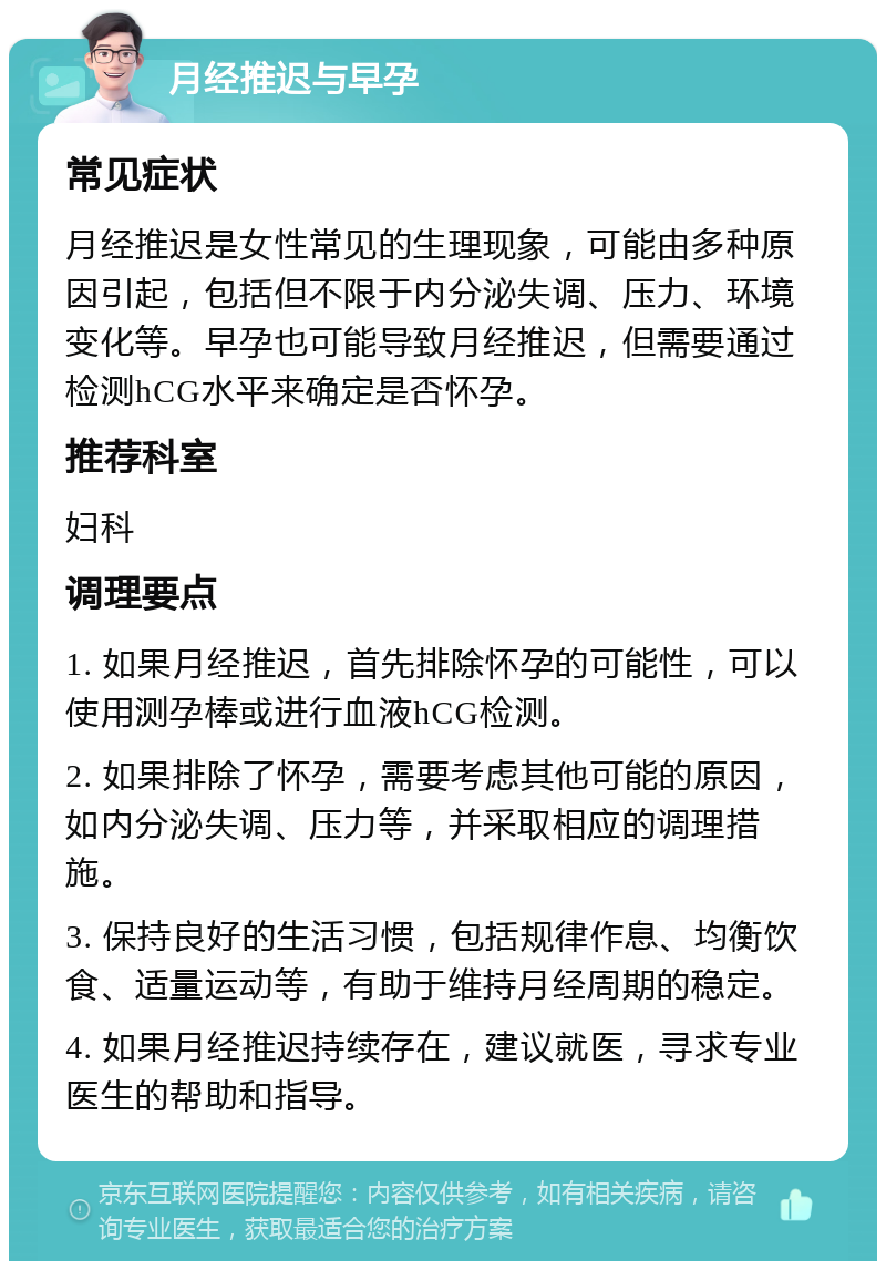 月经推迟与早孕 常见症状 月经推迟是女性常见的生理现象，可能由多种原因引起，包括但不限于内分泌失调、压力、环境变化等。早孕也可能导致月经推迟，但需要通过检测hCG水平来确定是否怀孕。 推荐科室 妇科 调理要点 1. 如果月经推迟，首先排除怀孕的可能性，可以使用测孕棒或进行血液hCG检测。 2. 如果排除了怀孕，需要考虑其他可能的原因，如内分泌失调、压力等，并采取相应的调理措施。 3. 保持良好的生活习惯，包括规律作息、均衡饮食、适量运动等，有助于维持月经周期的稳定。 4. 如果月经推迟持续存在，建议就医，寻求专业医生的帮助和指导。