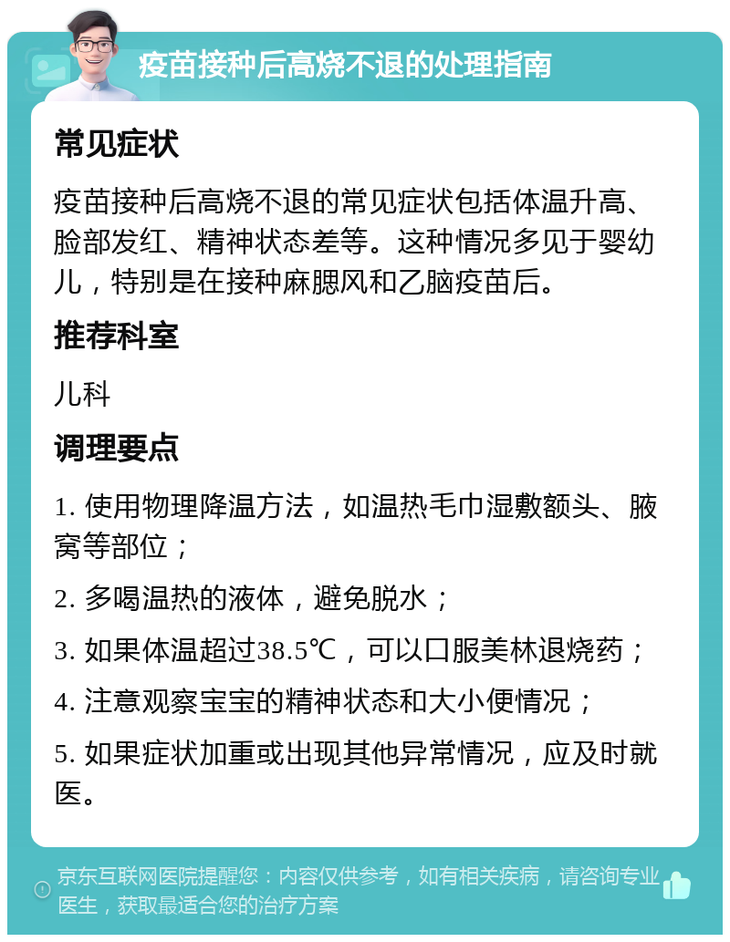 疫苗接种后高烧不退的处理指南 常见症状 疫苗接种后高烧不退的常见症状包括体温升高、脸部发红、精神状态差等。这种情况多见于婴幼儿，特别是在接种麻腮风和乙脑疫苗后。 推荐科室 儿科 调理要点 1. 使用物理降温方法，如温热毛巾湿敷额头、腋窝等部位； 2. 多喝温热的液体，避免脱水； 3. 如果体温超过38.5℃，可以口服美林退烧药； 4. 注意观察宝宝的精神状态和大小便情况； 5. 如果症状加重或出现其他异常情况，应及时就医。