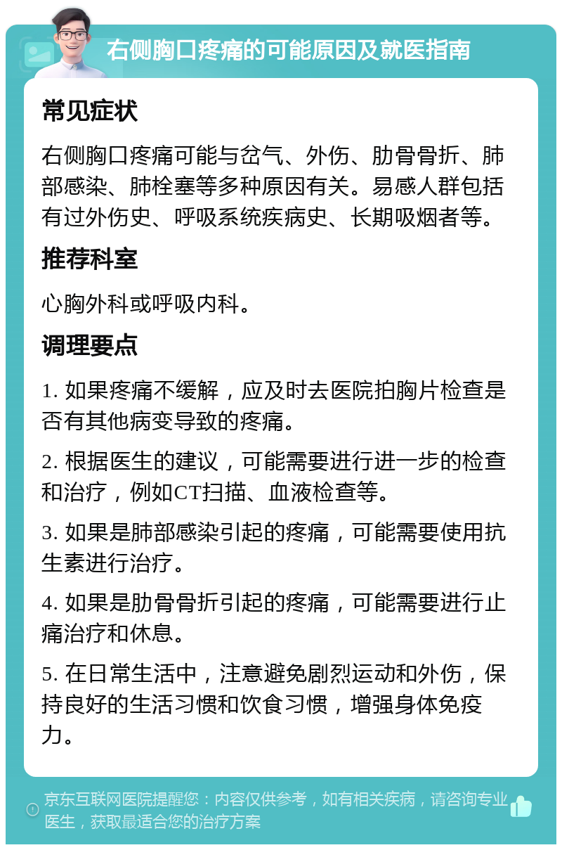 右侧胸口疼痛的可能原因及就医指南 常见症状 右侧胸口疼痛可能与岔气、外伤、肋骨骨折、肺部感染、肺栓塞等多种原因有关。易感人群包括有过外伤史、呼吸系统疾病史、长期吸烟者等。 推荐科室 心胸外科或呼吸内科。 调理要点 1. 如果疼痛不缓解，应及时去医院拍胸片检查是否有其他病变导致的疼痛。 2. 根据医生的建议，可能需要进行进一步的检查和治疗，例如CT扫描、血液检查等。 3. 如果是肺部感染引起的疼痛，可能需要使用抗生素进行治疗。 4. 如果是肋骨骨折引起的疼痛，可能需要进行止痛治疗和休息。 5. 在日常生活中，注意避免剧烈运动和外伤，保持良好的生活习惯和饮食习惯，增强身体免疫力。