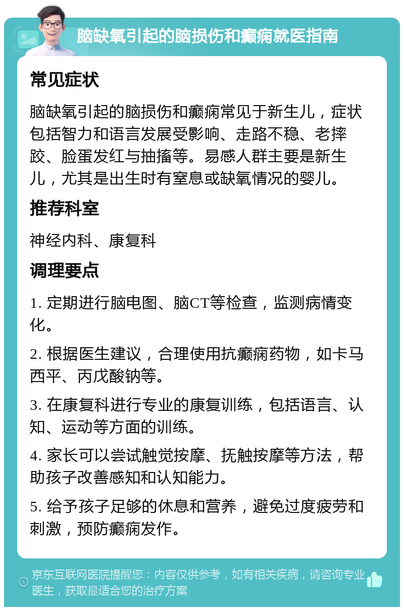 脑缺氧引起的脑损伤和癫痫就医指南 常见症状 脑缺氧引起的脑损伤和癫痫常见于新生儿，症状包括智力和语言发展受影响、走路不稳、老摔跤、脸蛋发红与抽搐等。易感人群主要是新生儿，尤其是出生时有窒息或缺氧情况的婴儿。 推荐科室 神经内科、康复科 调理要点 1. 定期进行脑电图、脑CT等检查，监测病情变化。 2. 根据医生建议，合理使用抗癫痫药物，如卡马西平、丙戊酸钠等。 3. 在康复科进行专业的康复训练，包括语言、认知、运动等方面的训练。 4. 家长可以尝试触觉按摩、抚触按摩等方法，帮助孩子改善感知和认知能力。 5. 给予孩子足够的休息和营养，避免过度疲劳和刺激，预防癫痫发作。