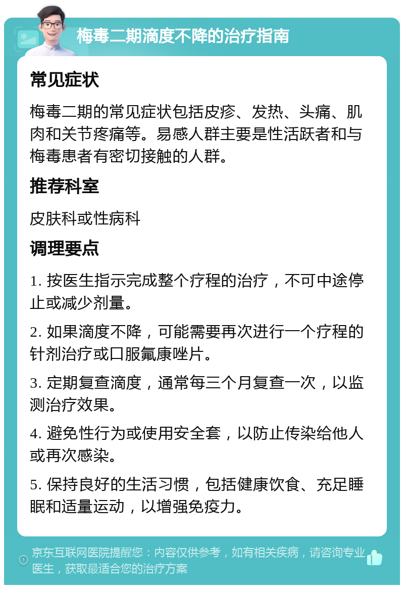 梅毒二期滴度不降的治疗指南 常见症状 梅毒二期的常见症状包括皮疹、发热、头痛、肌肉和关节疼痛等。易感人群主要是性活跃者和与梅毒患者有密切接触的人群。 推荐科室 皮肤科或性病科 调理要点 1. 按医生指示完成整个疗程的治疗，不可中途停止或减少剂量。 2. 如果滴度不降，可能需要再次进行一个疗程的针剂治疗或口服氟康唑片。 3. 定期复查滴度，通常每三个月复查一次，以监测治疗效果。 4. 避免性行为或使用安全套，以防止传染给他人或再次感染。 5. 保持良好的生活习惯，包括健康饮食、充足睡眠和适量运动，以增强免疫力。