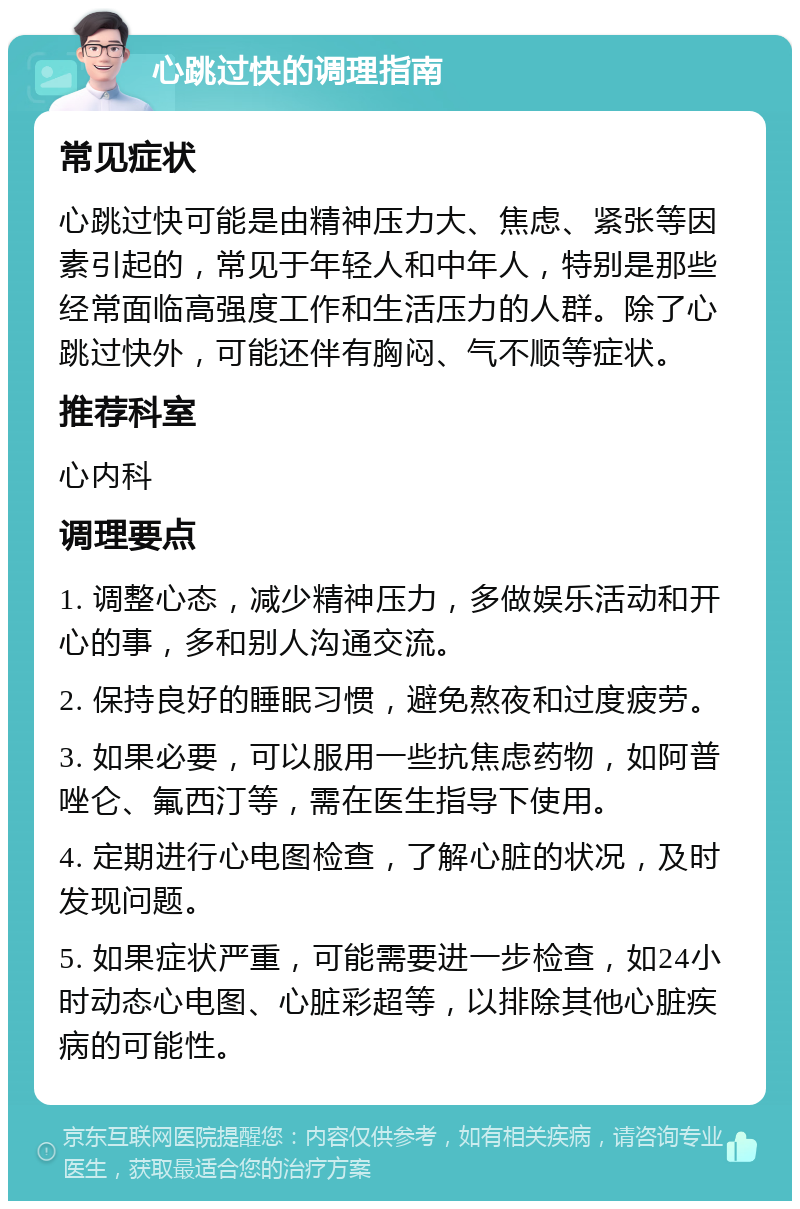 心跳过快的调理指南 常见症状 心跳过快可能是由精神压力大、焦虑、紧张等因素引起的，常见于年轻人和中年人，特别是那些经常面临高强度工作和生活压力的人群。除了心跳过快外，可能还伴有胸闷、气不顺等症状。 推荐科室 心内科 调理要点 1. 调整心态，减少精神压力，多做娱乐活动和开心的事，多和别人沟通交流。 2. 保持良好的睡眠习惯，避免熬夜和过度疲劳。 3. 如果必要，可以服用一些抗焦虑药物，如阿普唑仑、氟西汀等，需在医生指导下使用。 4. 定期进行心电图检查，了解心脏的状况，及时发现问题。 5. 如果症状严重，可能需要进一步检查，如24小时动态心电图、心脏彩超等，以排除其他心脏疾病的可能性。