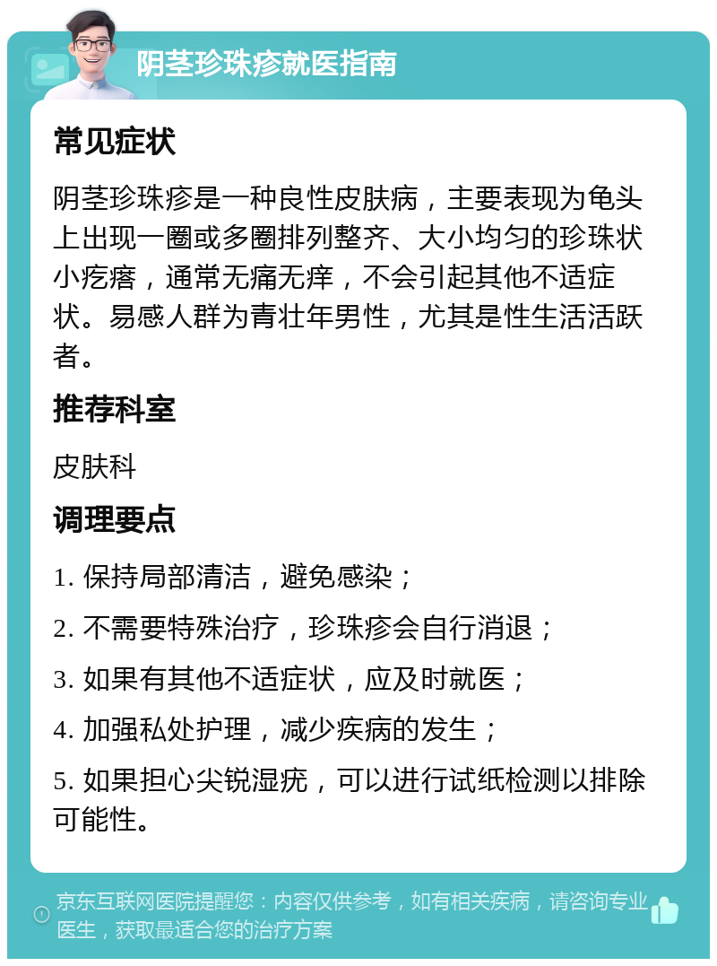 阴茎珍珠疹就医指南 常见症状 阴茎珍珠疹是一种良性皮肤病，主要表现为龟头上出现一圈或多圈排列整齐、大小均匀的珍珠状小疙瘩，通常无痛无痒，不会引起其他不适症状。易感人群为青壮年男性，尤其是性生活活跃者。 推荐科室 皮肤科 调理要点 1. 保持局部清洁，避免感染； 2. 不需要特殊治疗，珍珠疹会自行消退； 3. 如果有其他不适症状，应及时就医； 4. 加强私处护理，减少疾病的发生； 5. 如果担心尖锐湿疣，可以进行试纸检测以排除可能性。