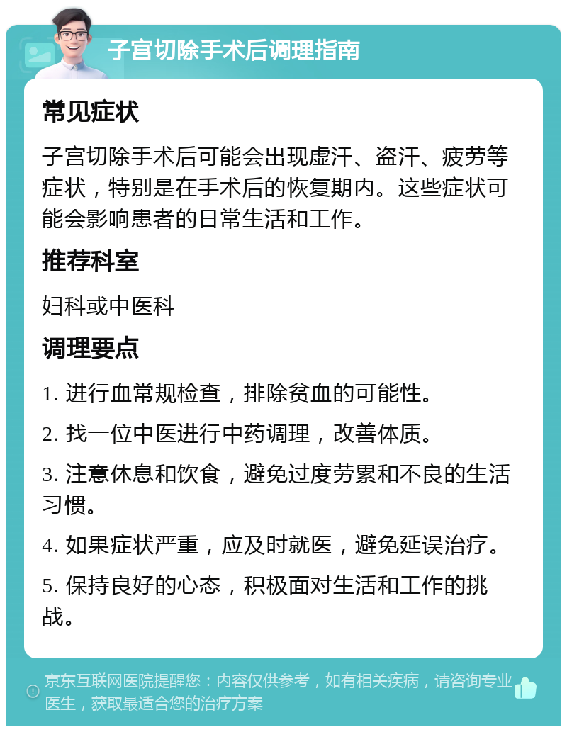 子宫切除手术后调理指南 常见症状 子宫切除手术后可能会出现虚汗、盗汗、疲劳等症状，特别是在手术后的恢复期内。这些症状可能会影响患者的日常生活和工作。 推荐科室 妇科或中医科 调理要点 1. 进行血常规检查，排除贫血的可能性。 2. 找一位中医进行中药调理，改善体质。 3. 注意休息和饮食，避免过度劳累和不良的生活习惯。 4. 如果症状严重，应及时就医，避免延误治疗。 5. 保持良好的心态，积极面对生活和工作的挑战。