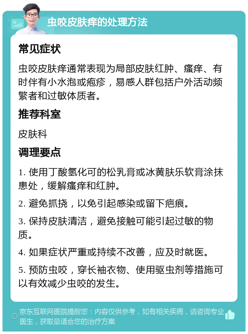 虫咬皮肤痒的处理方法 常见症状 虫咬皮肤痒通常表现为局部皮肤红肿、瘙痒、有时伴有小水泡或疱疹，易感人群包括户外活动频繁者和过敏体质者。 推荐科室 皮肤科 调理要点 1. 使用丁酸氢化可的松乳膏或冰黄肤乐软膏涂抹患处，缓解瘙痒和红肿。 2. 避免抓挠，以免引起感染或留下疤痕。 3. 保持皮肤清洁，避免接触可能引起过敏的物质。 4. 如果症状严重或持续不改善，应及时就医。 5. 预防虫咬，穿长袖衣物、使用驱虫剂等措施可以有效减少虫咬的发生。