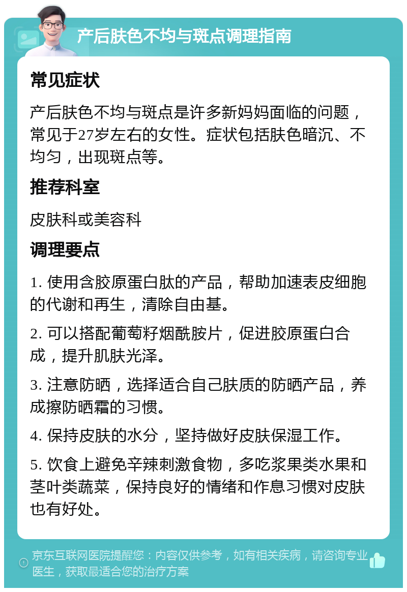 产后肤色不均与斑点调理指南 常见症状 产后肤色不均与斑点是许多新妈妈面临的问题，常见于27岁左右的女性。症状包括肤色暗沉、不均匀，出现斑点等。 推荐科室 皮肤科或美容科 调理要点 1. 使用含胶原蛋白肽的产品，帮助加速表皮细胞的代谢和再生，清除自由基。 2. 可以搭配葡萄籽烟酰胺片，促进胶原蛋白合成，提升肌肤光泽。 3. 注意防晒，选择适合自己肤质的防晒产品，养成擦防晒霜的习惯。 4. 保持皮肤的水分，坚持做好皮肤保湿工作。 5. 饮食上避免辛辣刺激食物，多吃浆果类水果和茎叶类蔬菜，保持良好的情绪和作息习惯对皮肤也有好处。