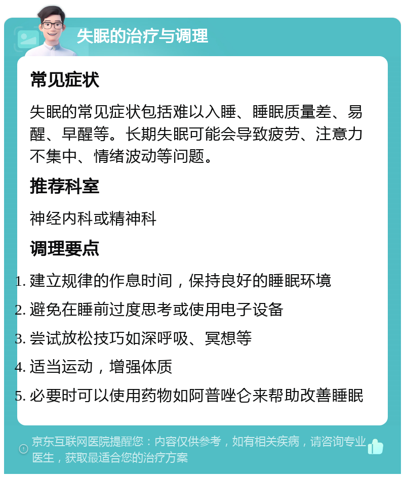 失眠的治疗与调理 常见症状 失眠的常见症状包括难以入睡、睡眠质量差、易醒、早醒等。长期失眠可能会导致疲劳、注意力不集中、情绪波动等问题。 推荐科室 神经内科或精神科 调理要点 建立规律的作息时间，保持良好的睡眠环境 避免在睡前过度思考或使用电子设备 尝试放松技巧如深呼吸、冥想等 适当运动，增强体质 必要时可以使用药物如阿普唑仑来帮助改善睡眠