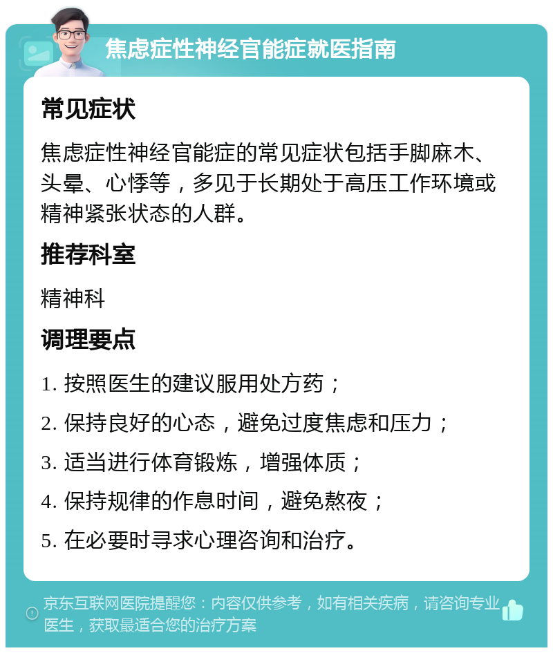 焦虑症性神经官能症就医指南 常见症状 焦虑症性神经官能症的常见症状包括手脚麻木、头晕、心悸等，多见于长期处于高压工作环境或精神紧张状态的人群。 推荐科室 精神科 调理要点 1. 按照医生的建议服用处方药； 2. 保持良好的心态，避免过度焦虑和压力； 3. 适当进行体育锻炼，增强体质； 4. 保持规律的作息时间，避免熬夜； 5. 在必要时寻求心理咨询和治疗。