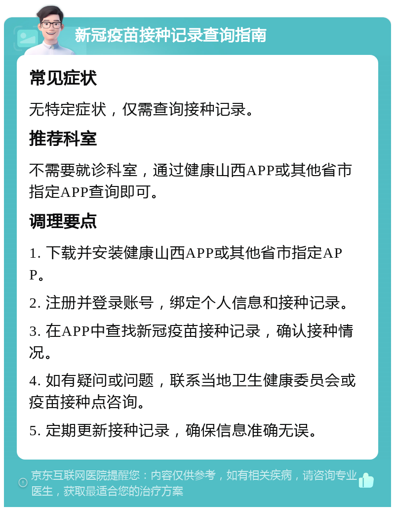 新冠疫苗接种记录查询指南 常见症状 无特定症状，仅需查询接种记录。 推荐科室 不需要就诊科室，通过健康山西APP或其他省市指定APP查询即可。 调理要点 1. 下载并安装健康山西APP或其他省市指定APP。 2. 注册并登录账号，绑定个人信息和接种记录。 3. 在APP中查找新冠疫苗接种记录，确认接种情况。 4. 如有疑问或问题，联系当地卫生健康委员会或疫苗接种点咨询。 5. 定期更新接种记录，确保信息准确无误。