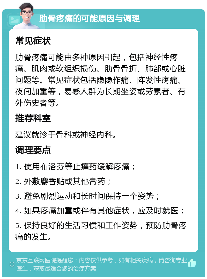 肋骨疼痛的可能原因与调理 常见症状 肋骨疼痛可能由多种原因引起，包括神经性疼痛、肌肉或软组织损伤、肋骨骨折、肺部或心脏问题等。常见症状包括隐隐作痛、阵发性疼痛、夜间加重等，易感人群为长期坐姿或劳累者、有外伤史者等。 推荐科室 建议就诊于骨科或神经内科。 调理要点 1. 使用布洛芬等止痛药缓解疼痛； 2. 外敷麝香贴或其他膏药； 3. 避免剧烈运动和长时间保持一个姿势； 4. 如果疼痛加重或伴有其他症状，应及时就医； 5. 保持良好的生活习惯和工作姿势，预防肋骨疼痛的发生。