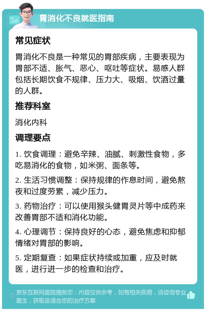 胃消化不良就医指南 常见症状 胃消化不良是一种常见的胃部疾病，主要表现为胃部不适、胀气、恶心、呕吐等症状。易感人群包括长期饮食不规律、压力大、吸烟、饮酒过量的人群。 推荐科室 消化内科 调理要点 1. 饮食调理：避免辛辣、油腻、刺激性食物，多吃易消化的食物，如米粥、面条等。 2. 生活习惯调整：保持规律的作息时间，避免熬夜和过度劳累，减少压力。 3. 药物治疗：可以使用猴头健胃灵片等中成药来改善胃部不适和消化功能。 4. 心理调节：保持良好的心态，避免焦虑和抑郁情绪对胃部的影响。 5. 定期复查：如果症状持续或加重，应及时就医，进行进一步的检查和治疗。