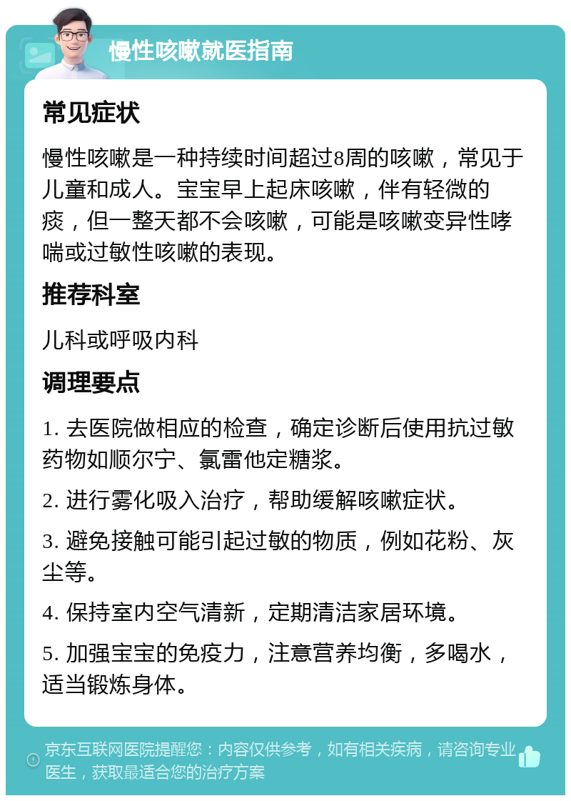 慢性咳嗽就医指南 常见症状 慢性咳嗽是一种持续时间超过8周的咳嗽，常见于儿童和成人。宝宝早上起床咳嗽，伴有轻微的痰，但一整天都不会咳嗽，可能是咳嗽变异性哮喘或过敏性咳嗽的表现。 推荐科室 儿科或呼吸内科 调理要点 1. 去医院做相应的检查，确定诊断后使用抗过敏药物如顺尔宁、氯雷他定糖浆。 2. 进行雾化吸入治疗，帮助缓解咳嗽症状。 3. 避免接触可能引起过敏的物质，例如花粉、灰尘等。 4. 保持室内空气清新，定期清洁家居环境。 5. 加强宝宝的免疫力，注意营养均衡，多喝水，适当锻炼身体。