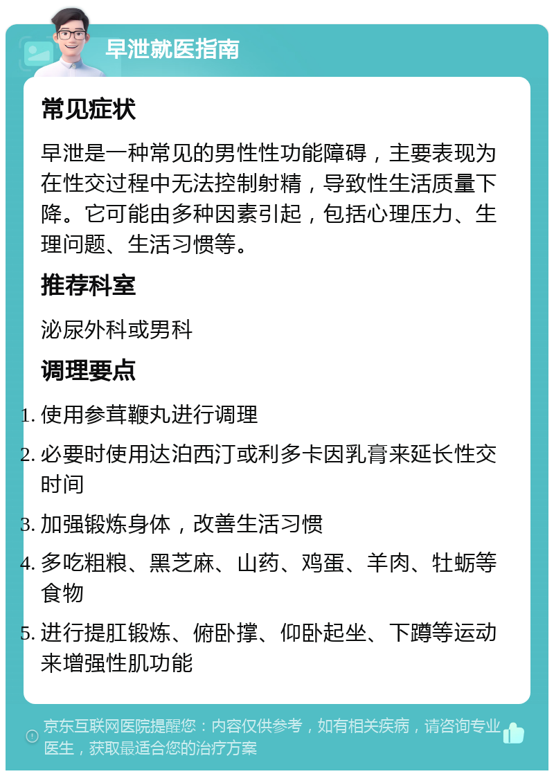 早泄就医指南 常见症状 早泄是一种常见的男性性功能障碍，主要表现为在性交过程中无法控制射精，导致性生活质量下降。它可能由多种因素引起，包括心理压力、生理问题、生活习惯等。 推荐科室 泌尿外科或男科 调理要点 使用参茸鞭丸进行调理 必要时使用达泊西汀或利多卡因乳膏来延长性交时间 加强锻炼身体，改善生活习惯 多吃粗粮、黑芝麻、山药、鸡蛋、羊肉、牡蛎等食物 进行提肛锻炼、俯卧撑、仰卧起坐、下蹲等运动来增强性肌功能