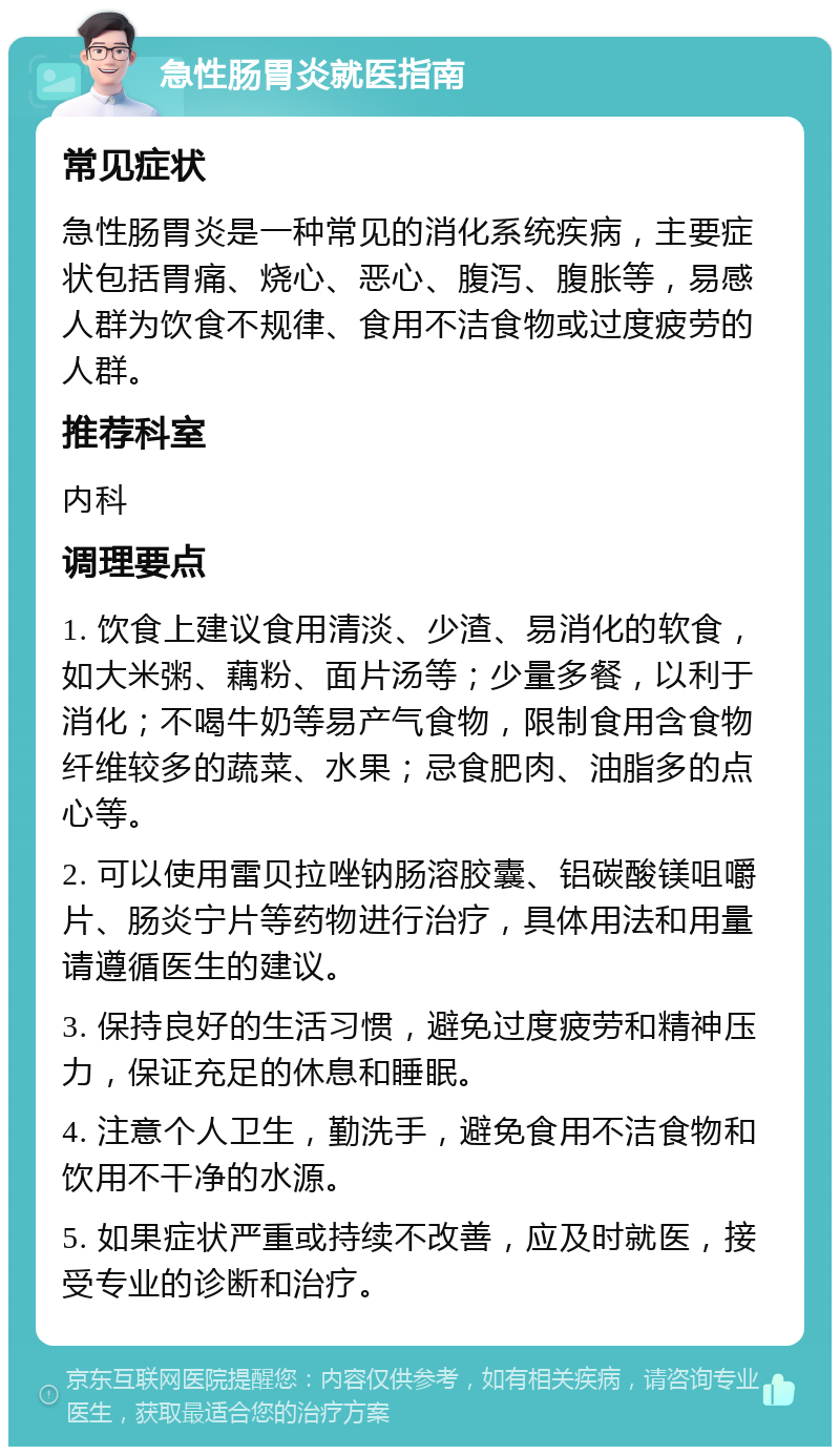 急性肠胃炎就医指南 常见症状 急性肠胃炎是一种常见的消化系统疾病，主要症状包括胃痛、烧心、恶心、腹泻、腹胀等，易感人群为饮食不规律、食用不洁食物或过度疲劳的人群。 推荐科室 内科 调理要点 1. 饮食上建议食用清淡、少渣、易消化的软食，如大米粥、藕粉、面片汤等；少量多餐，以利于消化；不喝牛奶等易产气食物，限制食用含食物纤维较多的蔬菜、水果；忌食肥肉、油脂多的点心等。 2. 可以使用雷贝拉唑钠肠溶胶囊、铝碳酸镁咀嚼片、肠炎宁片等药物进行治疗，具体用法和用量请遵循医生的建议。 3. 保持良好的生活习惯，避免过度疲劳和精神压力，保证充足的休息和睡眠。 4. 注意个人卫生，勤洗手，避免食用不洁食物和饮用不干净的水源。 5. 如果症状严重或持续不改善，应及时就医，接受专业的诊断和治疗。