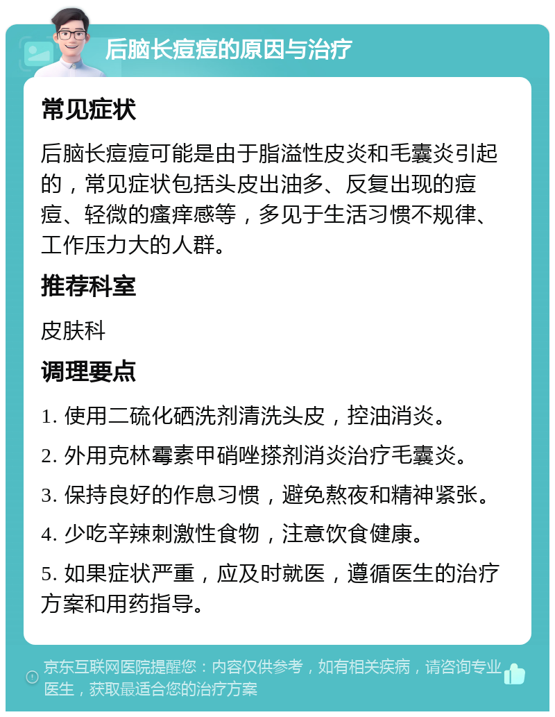 后脑长痘痘的原因与治疗 常见症状 后脑长痘痘可能是由于脂溢性皮炎和毛囊炎引起的，常见症状包括头皮出油多、反复出现的痘痘、轻微的瘙痒感等，多见于生活习惯不规律、工作压力大的人群。 推荐科室 皮肤科 调理要点 1. 使用二硫化硒洗剂清洗头皮，控油消炎。 2. 外用克林霉素甲硝唑搽剂消炎治疗毛囊炎。 3. 保持良好的作息习惯，避免熬夜和精神紧张。 4. 少吃辛辣刺激性食物，注意饮食健康。 5. 如果症状严重，应及时就医，遵循医生的治疗方案和用药指导。