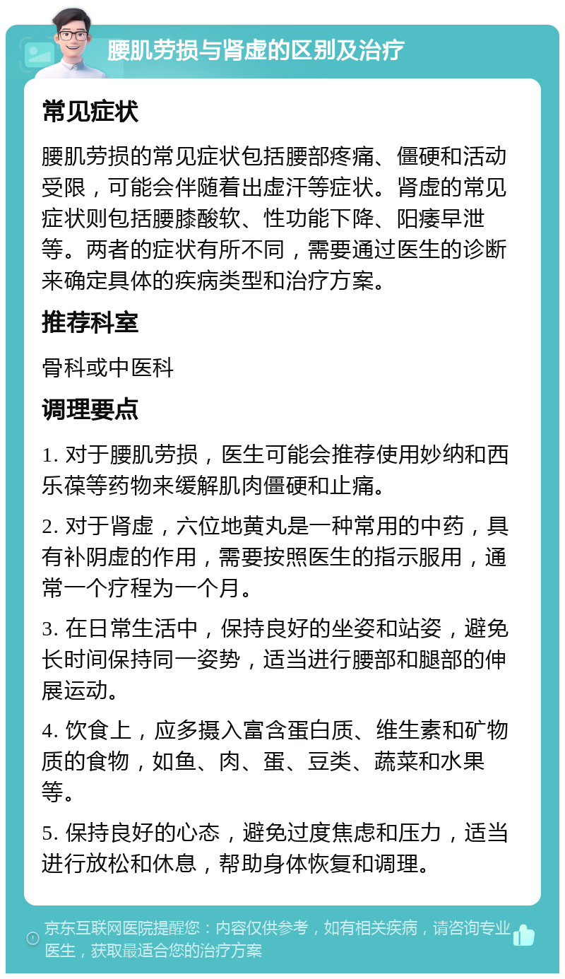 腰肌劳损与肾虚的区别及治疗 常见症状 腰肌劳损的常见症状包括腰部疼痛、僵硬和活动受限，可能会伴随着出虚汗等症状。肾虚的常见症状则包括腰膝酸软、性功能下降、阳痿早泄等。两者的症状有所不同，需要通过医生的诊断来确定具体的疾病类型和治疗方案。 推荐科室 骨科或中医科 调理要点 1. 对于腰肌劳损，医生可能会推荐使用妙纳和西乐葆等药物来缓解肌肉僵硬和止痛。 2. 对于肾虚，六位地黄丸是一种常用的中药，具有补阴虚的作用，需要按照医生的指示服用，通常一个疗程为一个月。 3. 在日常生活中，保持良好的坐姿和站姿，避免长时间保持同一姿势，适当进行腰部和腿部的伸展运动。 4. 饮食上，应多摄入富含蛋白质、维生素和矿物质的食物，如鱼、肉、蛋、豆类、蔬菜和水果等。 5. 保持良好的心态，避免过度焦虑和压力，适当进行放松和休息，帮助身体恢复和调理。