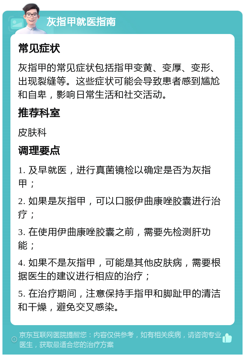 灰指甲就医指南 常见症状 灰指甲的常见症状包括指甲变黄、变厚、变形、出现裂缝等。这些症状可能会导致患者感到尴尬和自卑，影响日常生活和社交活动。 推荐科室 皮肤科 调理要点 1. 及早就医，进行真菌镜检以确定是否为灰指甲； 2. 如果是灰指甲，可以口服伊曲康唑胶囊进行治疗； 3. 在使用伊曲康唑胶囊之前，需要先检测肝功能； 4. 如果不是灰指甲，可能是其他皮肤病，需要根据医生的建议进行相应的治疗； 5. 在治疗期间，注意保持手指甲和脚趾甲的清洁和干燥，避免交叉感染。