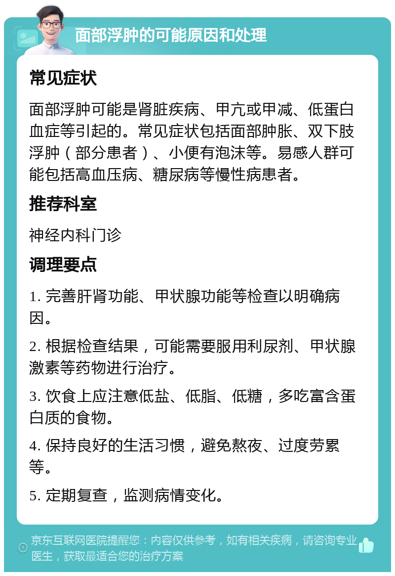 面部浮肿的可能原因和处理 常见症状 面部浮肿可能是肾脏疾病、甲亢或甲减、低蛋白血症等引起的。常见症状包括面部肿胀、双下肢浮肿（部分患者）、小便有泡沫等。易感人群可能包括高血压病、糖尿病等慢性病患者。 推荐科室 神经内科门诊 调理要点 1. 完善肝肾功能、甲状腺功能等检查以明确病因。 2. 根据检查结果，可能需要服用利尿剂、甲状腺激素等药物进行治疗。 3. 饮食上应注意低盐、低脂、低糖，多吃富含蛋白质的食物。 4. 保持良好的生活习惯，避免熬夜、过度劳累等。 5. 定期复查，监测病情变化。