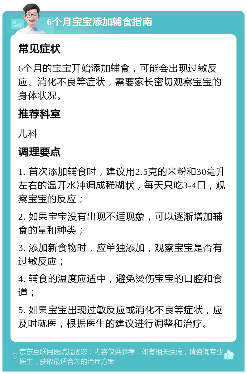 6个月宝宝添加辅食指南 常见症状 6个月的宝宝开始添加辅食，可能会出现过敏反应、消化不良等症状，需要家长密切观察宝宝的身体状况。 推荐科室 儿科 调理要点 1. 首次添加辅食时，建议用2.5克的米粉和30毫升左右的温开水冲调成稀糊状，每天只吃3-4口，观察宝宝的反应； 2. 如果宝宝没有出现不适现象，可以逐渐增加辅食的量和种类； 3. 添加新食物时，应单独添加，观察宝宝是否有过敏反应； 4. 辅食的温度应适中，避免烫伤宝宝的口腔和食道； 5. 如果宝宝出现过敏反应或消化不良等症状，应及时就医，根据医生的建议进行调整和治疗。