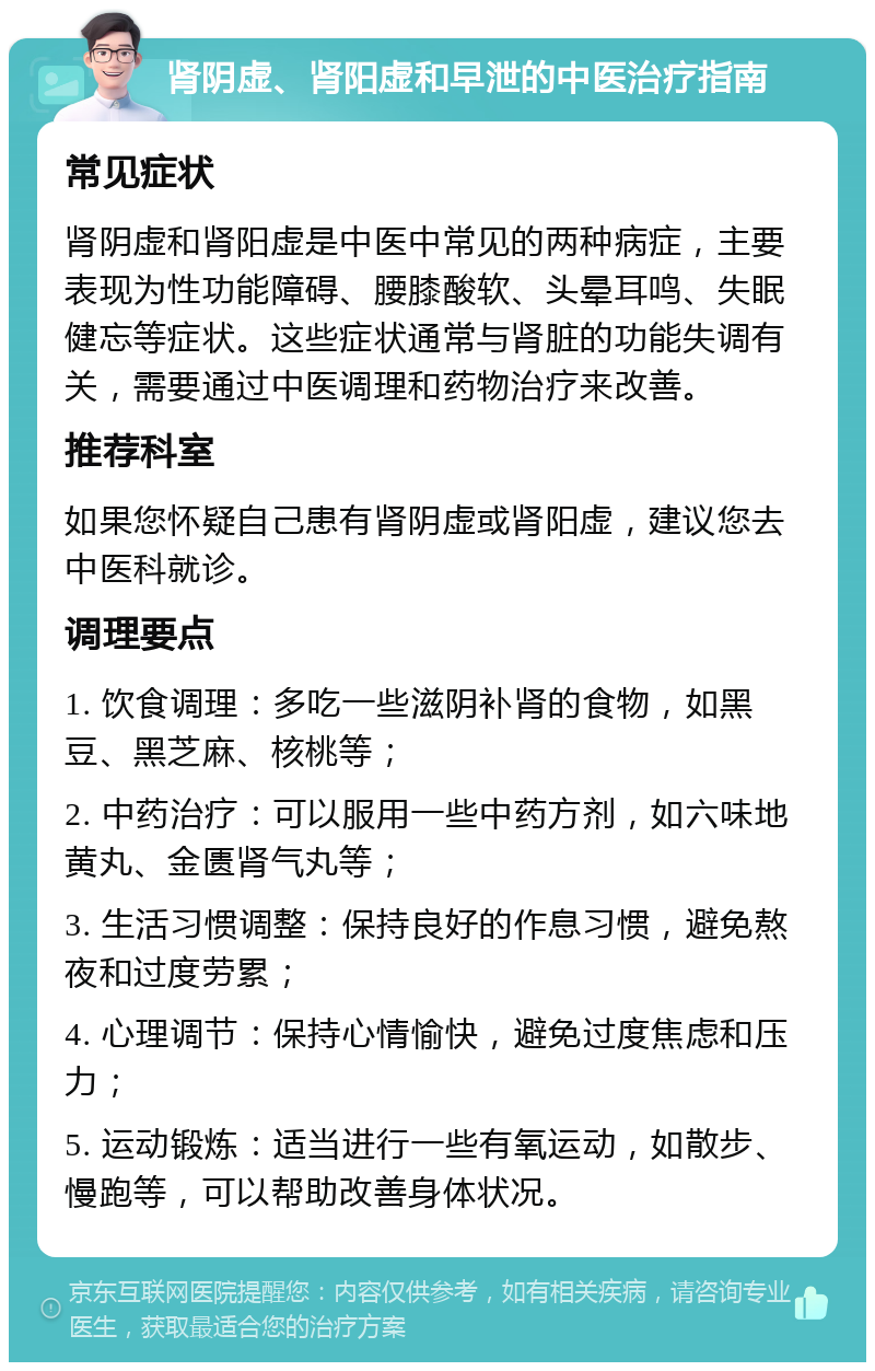 肾阴虚、肾阳虚和早泄的中医治疗指南 常见症状 肾阴虚和肾阳虚是中医中常见的两种病症，主要表现为性功能障碍、腰膝酸软、头晕耳鸣、失眠健忘等症状。这些症状通常与肾脏的功能失调有关，需要通过中医调理和药物治疗来改善。 推荐科室 如果您怀疑自己患有肾阴虚或肾阳虚，建议您去中医科就诊。 调理要点 1. 饮食调理：多吃一些滋阴补肾的食物，如黑豆、黑芝麻、核桃等； 2. 中药治疗：可以服用一些中药方剂，如六味地黄丸、金匮肾气丸等； 3. 生活习惯调整：保持良好的作息习惯，避免熬夜和过度劳累； 4. 心理调节：保持心情愉快，避免过度焦虑和压力； 5. 运动锻炼：适当进行一些有氧运动，如散步、慢跑等，可以帮助改善身体状况。