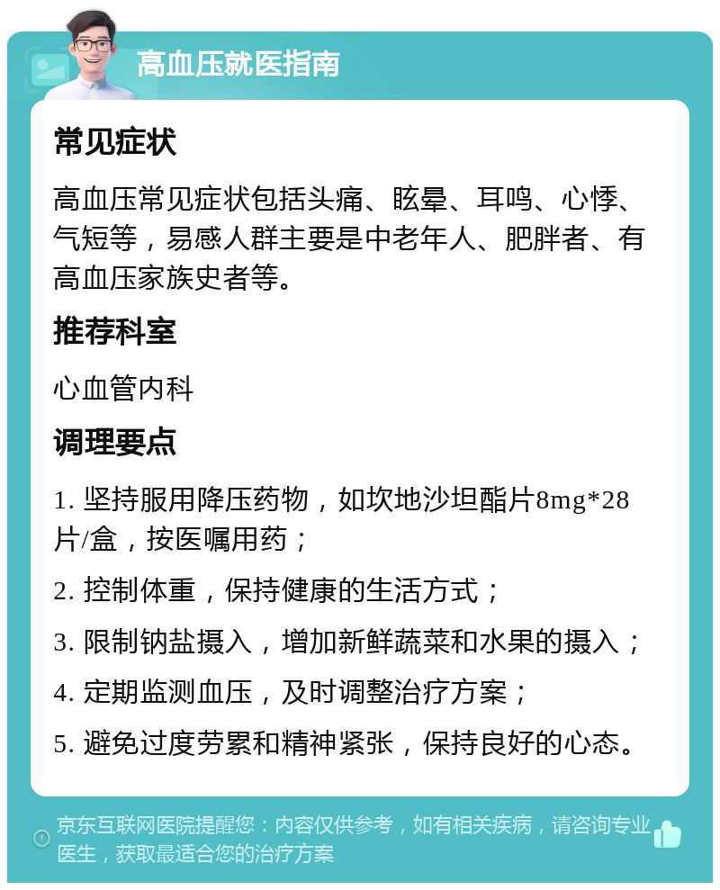 高血压就医指南 常见症状 高血压常见症状包括头痛、眩晕、耳鸣、心悸、气短等，易感人群主要是中老年人、肥胖者、有高血压家族史者等。 推荐科室 心血管内科 调理要点 1. 坚持服用降压药物，如坎地沙坦酯片8mg*28片/盒，按医嘱用药； 2. 控制体重，保持健康的生活方式； 3. 限制钠盐摄入，增加新鲜蔬菜和水果的摄入； 4. 定期监测血压，及时调整治疗方案； 5. 避免过度劳累和精神紧张，保持良好的心态。