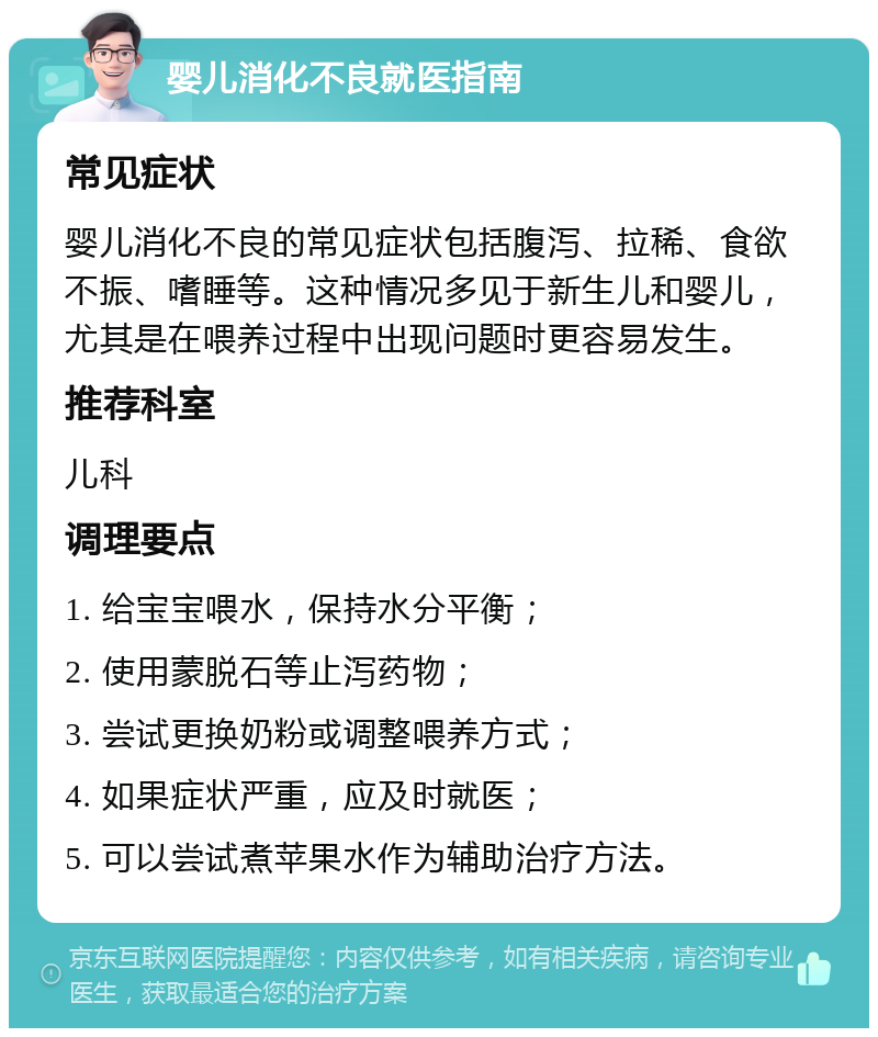 婴儿消化不良就医指南 常见症状 婴儿消化不良的常见症状包括腹泻、拉稀、食欲不振、嗜睡等。这种情况多见于新生儿和婴儿，尤其是在喂养过程中出现问题时更容易发生。 推荐科室 儿科 调理要点 1. 给宝宝喂水，保持水分平衡； 2. 使用蒙脱石等止泻药物； 3. 尝试更换奶粉或调整喂养方式； 4. 如果症状严重，应及时就医； 5. 可以尝试煮苹果水作为辅助治疗方法。