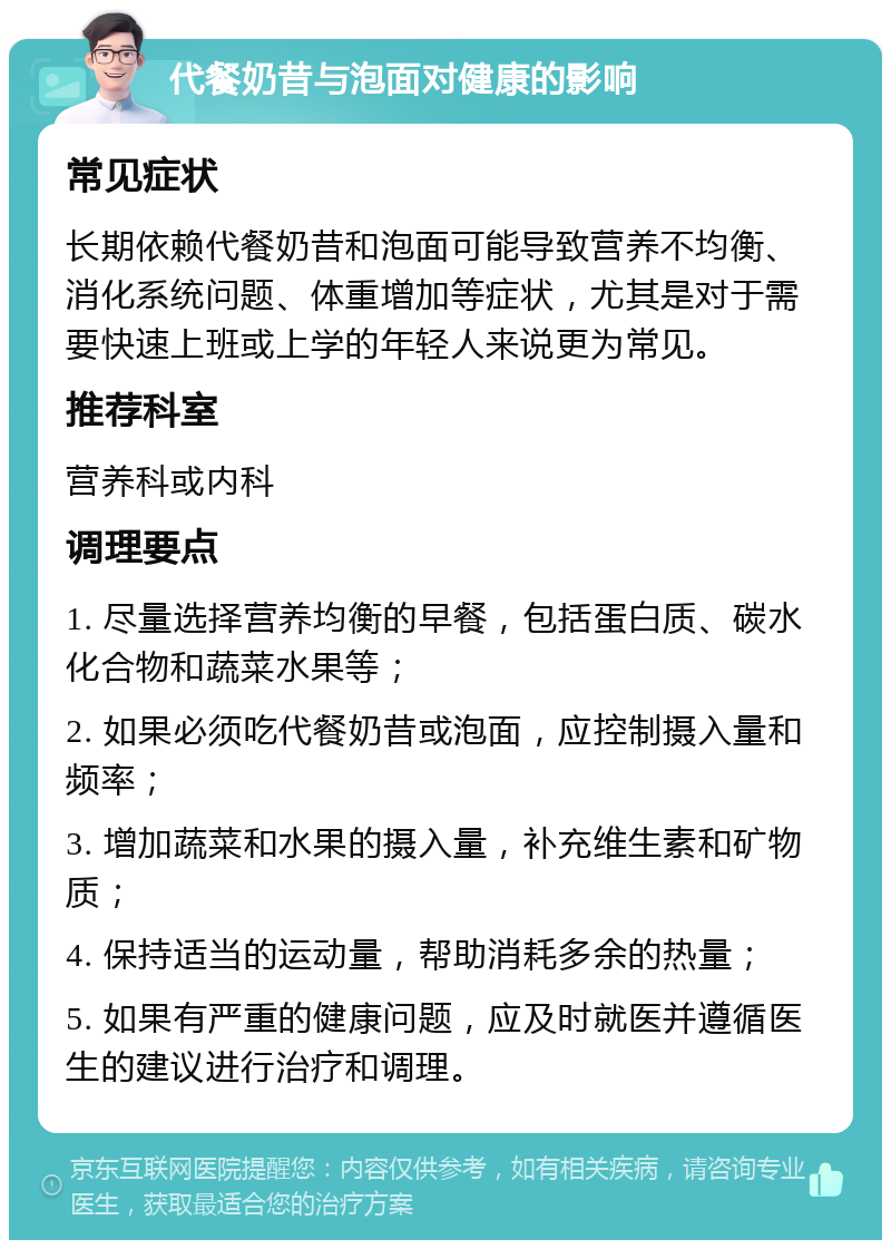 代餐奶昔与泡面对健康的影响 常见症状 长期依赖代餐奶昔和泡面可能导致营养不均衡、消化系统问题、体重增加等症状，尤其是对于需要快速上班或上学的年轻人来说更为常见。 推荐科室 营养科或内科 调理要点 1. 尽量选择营养均衡的早餐，包括蛋白质、碳水化合物和蔬菜水果等； 2. 如果必须吃代餐奶昔或泡面，应控制摄入量和频率； 3. 增加蔬菜和水果的摄入量，补充维生素和矿物质； 4. 保持适当的运动量，帮助消耗多余的热量； 5. 如果有严重的健康问题，应及时就医并遵循医生的建议进行治疗和调理。