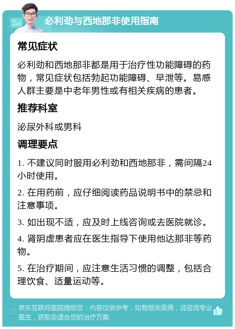 必利劲与西地那非使用指南 常见症状 必利劲和西地那非都是用于治疗性功能障碍的药物，常见症状包括勃起功能障碍、早泄等。易感人群主要是中老年男性或有相关疾病的患者。 推荐科室 泌尿外科或男科 调理要点 1. 不建议同时服用必利劲和西地那非，需间隔24小时使用。 2. 在用药前，应仔细阅读药品说明书中的禁忌和注意事项。 3. 如出现不适，应及时上线咨询或去医院就诊。 4. 肾阴虚患者应在医生指导下使用他达那非等药物。 5. 在治疗期间，应注意生活习惯的调整，包括合理饮食、适量运动等。