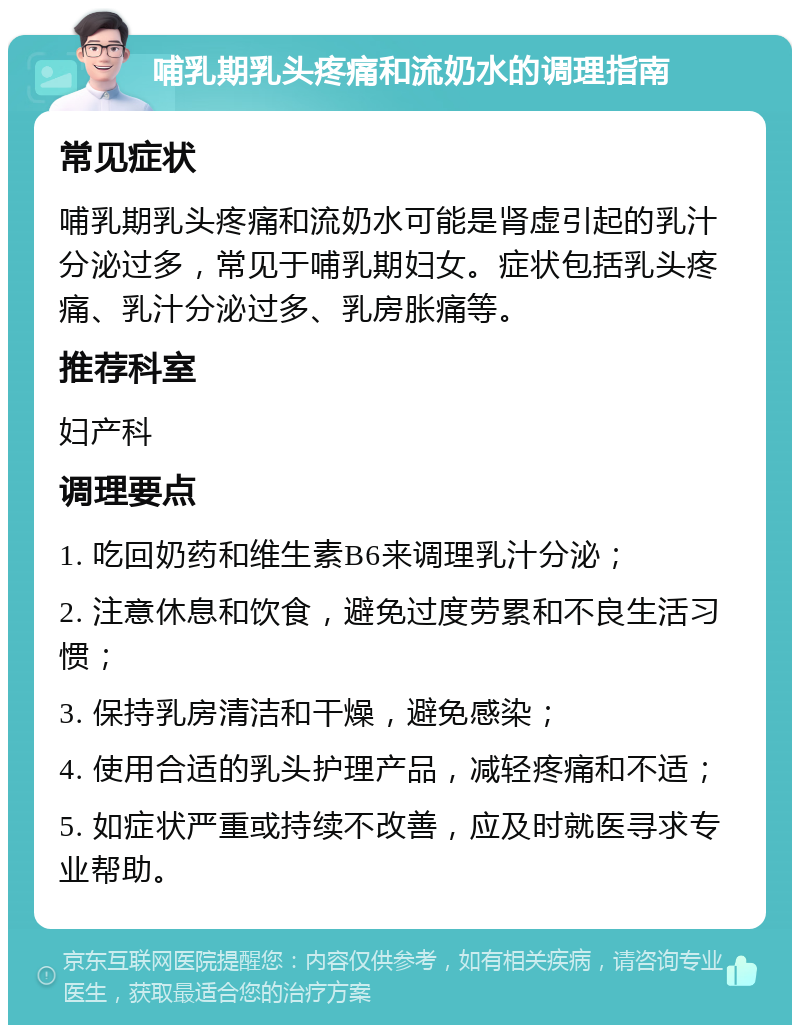 哺乳期乳头疼痛和流奶水的调理指南 常见症状 哺乳期乳头疼痛和流奶水可能是肾虚引起的乳汁分泌过多，常见于哺乳期妇女。症状包括乳头疼痛、乳汁分泌过多、乳房胀痛等。 推荐科室 妇产科 调理要点 1. 吃回奶药和维生素B6来调理乳汁分泌； 2. 注意休息和饮食，避免过度劳累和不良生活习惯； 3. 保持乳房清洁和干燥，避免感染； 4. 使用合适的乳头护理产品，减轻疼痛和不适； 5. 如症状严重或持续不改善，应及时就医寻求专业帮助。