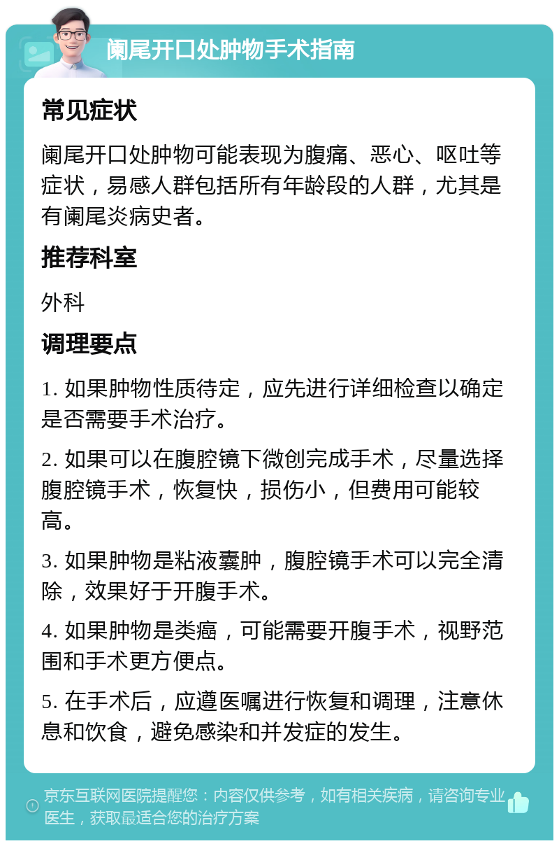 阑尾开口处肿物手术指南 常见症状 阑尾开口处肿物可能表现为腹痛、恶心、呕吐等症状，易感人群包括所有年龄段的人群，尤其是有阑尾炎病史者。 推荐科室 外科 调理要点 1. 如果肿物性质待定，应先进行详细检查以确定是否需要手术治疗。 2. 如果可以在腹腔镜下微创完成手术，尽量选择腹腔镜手术，恢复快，损伤小，但费用可能较高。 3. 如果肿物是粘液囊肿，腹腔镜手术可以完全清除，效果好于开腹手术。 4. 如果肿物是类癌，可能需要开腹手术，视野范围和手术更方便点。 5. 在手术后，应遵医嘱进行恢复和调理，注意休息和饮食，避免感染和并发症的发生。