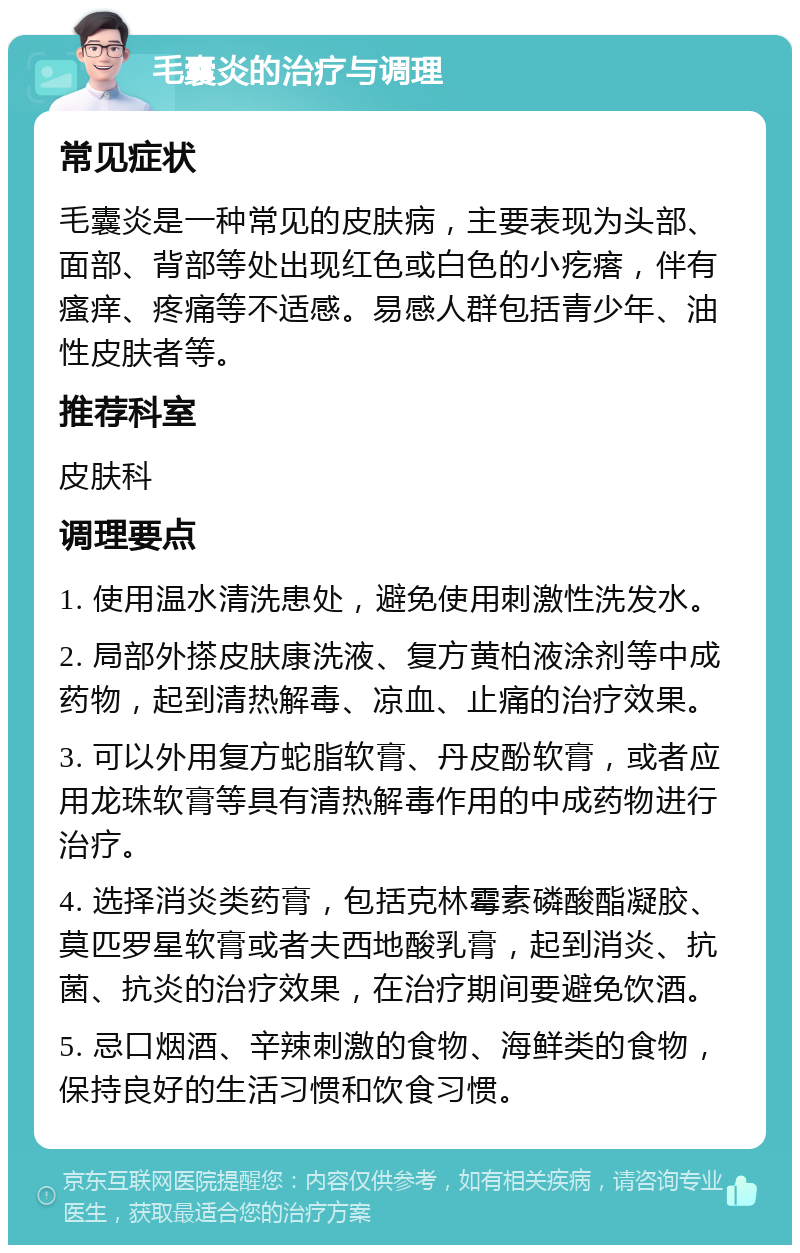 毛囊炎的治疗与调理 常见症状 毛囊炎是一种常见的皮肤病，主要表现为头部、面部、背部等处出现红色或白色的小疙瘩，伴有瘙痒、疼痛等不适感。易感人群包括青少年、油性皮肤者等。 推荐科室 皮肤科 调理要点 1. 使用温水清洗患处，避免使用刺激性洗发水。 2. 局部外搽皮肤康洗液、复方黄柏液涂剂等中成药物，起到清热解毒、凉血、止痛的治疗效果。 3. 可以外用复方蛇脂软膏、丹皮酚软膏，或者应用龙珠软膏等具有清热解毒作用的中成药物进行治疗。 4. 选择消炎类药膏，包括克林霉素磷酸酯凝胶、莫匹罗星软膏或者夫西地酸乳膏，起到消炎、抗菌、抗炎的治疗效果，在治疗期间要避免饮酒。 5. 忌口烟酒、辛辣刺激的食物、海鲜类的食物，保持良好的生活习惯和饮食习惯。