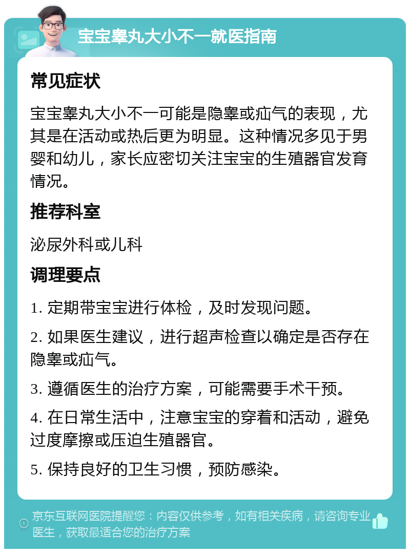 宝宝睾丸大小不一就医指南 常见症状 宝宝睾丸大小不一可能是隐睾或疝气的表现，尤其是在活动或热后更为明显。这种情况多见于男婴和幼儿，家长应密切关注宝宝的生殖器官发育情况。 推荐科室 泌尿外科或儿科 调理要点 1. 定期带宝宝进行体检，及时发现问题。 2. 如果医生建议，进行超声检查以确定是否存在隐睾或疝气。 3. 遵循医生的治疗方案，可能需要手术干预。 4. 在日常生活中，注意宝宝的穿着和活动，避免过度摩擦或压迫生殖器官。 5. 保持良好的卫生习惯，预防感染。