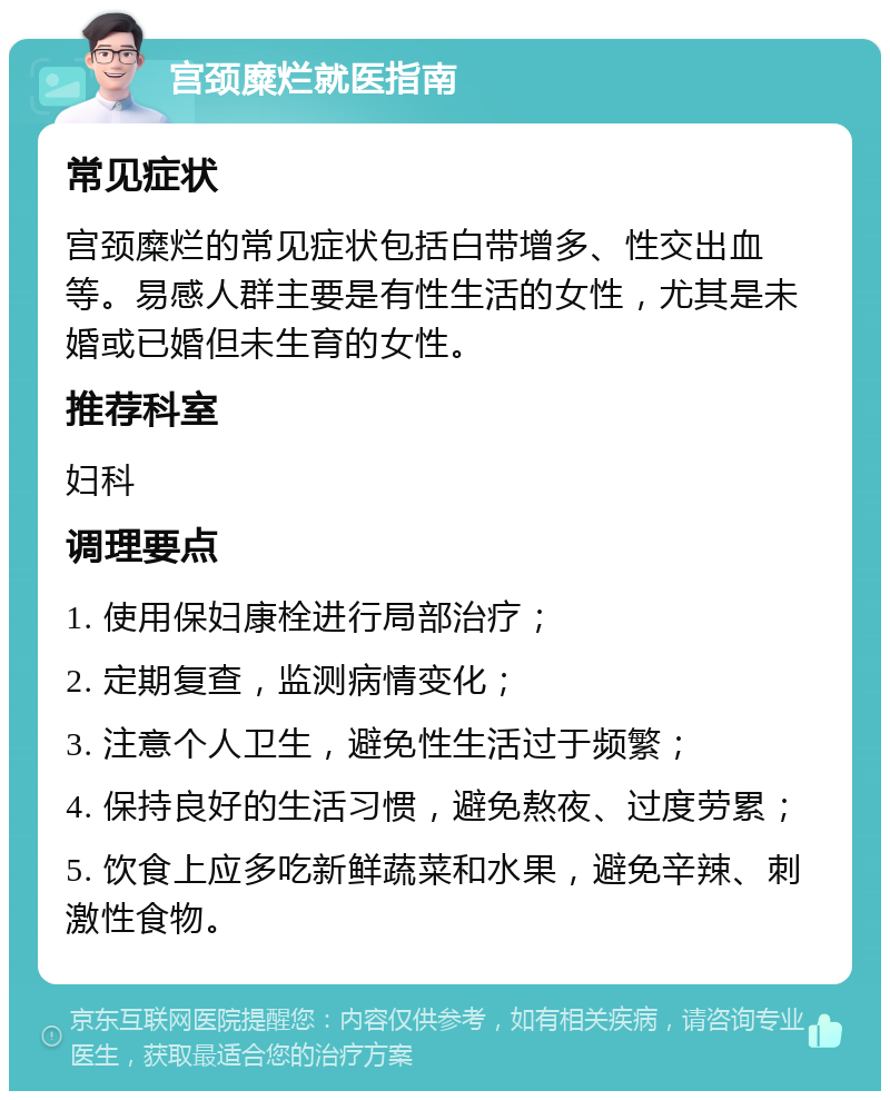 宫颈糜烂就医指南 常见症状 宫颈糜烂的常见症状包括白带增多、性交出血等。易感人群主要是有性生活的女性，尤其是未婚或已婚但未生育的女性。 推荐科室 妇科 调理要点 1. 使用保妇康栓进行局部治疗； 2. 定期复查，监测病情变化； 3. 注意个人卫生，避免性生活过于频繁； 4. 保持良好的生活习惯，避免熬夜、过度劳累； 5. 饮食上应多吃新鲜蔬菜和水果，避免辛辣、刺激性食物。