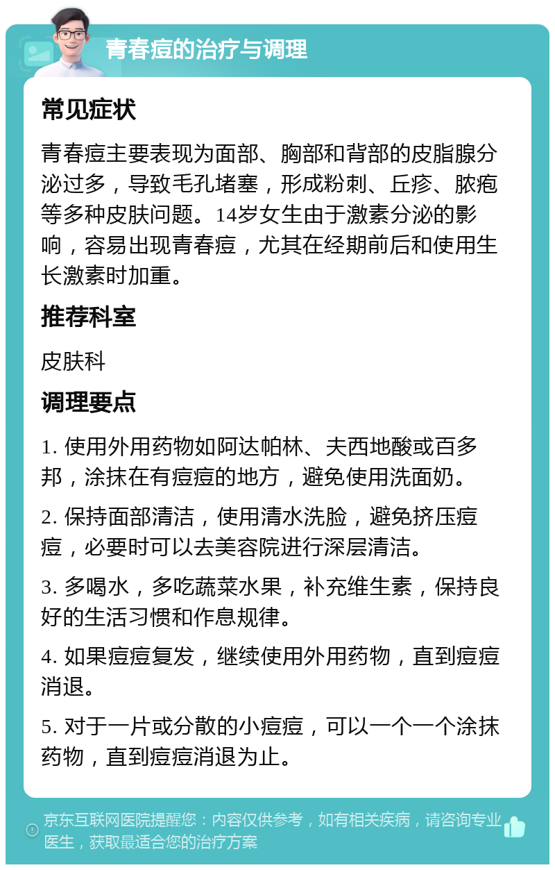 青春痘的治疗与调理 常见症状 青春痘主要表现为面部、胸部和背部的皮脂腺分泌过多，导致毛孔堵塞，形成粉刺、丘疹、脓疱等多种皮肤问题。14岁女生由于激素分泌的影响，容易出现青春痘，尤其在经期前后和使用生长激素时加重。 推荐科室 皮肤科 调理要点 1. 使用外用药物如阿达帕林、夫西地酸或百多邦，涂抹在有痘痘的地方，避免使用洗面奶。 2. 保持面部清洁，使用清水洗脸，避免挤压痘痘，必要时可以去美容院进行深层清洁。 3. 多喝水，多吃蔬菜水果，补充维生素，保持良好的生活习惯和作息规律。 4. 如果痘痘复发，继续使用外用药物，直到痘痘消退。 5. 对于一片或分散的小痘痘，可以一个一个涂抹药物，直到痘痘消退为止。