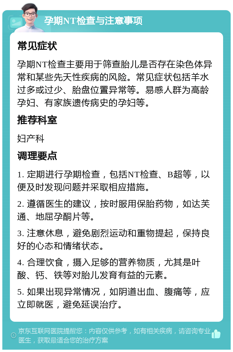 孕期NT检查与注意事项 常见症状 孕期NT检查主要用于筛查胎儿是否存在染色体异常和某些先天性疾病的风险。常见症状包括羊水过多或过少、胎盘位置异常等。易感人群为高龄孕妇、有家族遗传病史的孕妇等。 推荐科室 妇产科 调理要点 1. 定期进行孕期检查，包括NT检查、B超等，以便及时发现问题并采取相应措施。 2. 遵循医生的建议，按时服用保胎药物，如达芙通、地屈孕酮片等。 3. 注意休息，避免剧烈运动和重物提起，保持良好的心态和情绪状态。 4. 合理饮食，摄入足够的营养物质，尤其是叶酸、钙、铁等对胎儿发育有益的元素。 5. 如果出现异常情况，如阴道出血、腹痛等，应立即就医，避免延误治疗。