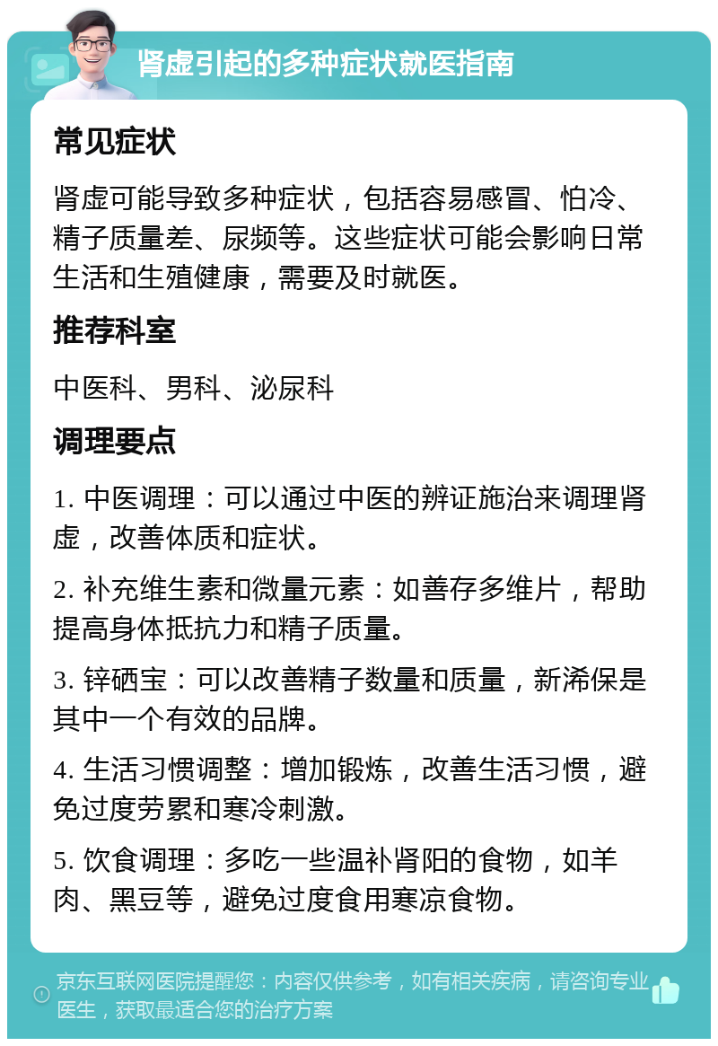 肾虚引起的多种症状就医指南 常见症状 肾虚可能导致多种症状，包括容易感冒、怕冷、精子质量差、尿频等。这些症状可能会影响日常生活和生殖健康，需要及时就医。 推荐科室 中医科、男科、泌尿科 调理要点 1. 中医调理：可以通过中医的辨证施治来调理肾虚，改善体质和症状。 2. 补充维生素和微量元素：如善存多维片，帮助提高身体抵抗力和精子质量。 3. 锌硒宝：可以改善精子数量和质量，新浠保是其中一个有效的品牌。 4. 生活习惯调整：增加锻炼，改善生活习惯，避免过度劳累和寒冷刺激。 5. 饮食调理：多吃一些温补肾阳的食物，如羊肉、黑豆等，避免过度食用寒凉食物。