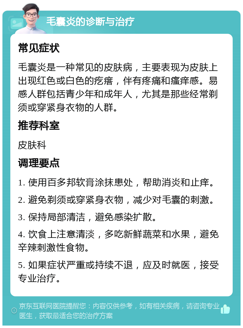 毛囊炎的诊断与治疗 常见症状 毛囊炎是一种常见的皮肤病，主要表现为皮肤上出现红色或白色的疙瘩，伴有疼痛和瘙痒感。易感人群包括青少年和成年人，尤其是那些经常剃须或穿紧身衣物的人群。 推荐科室 皮肤科 调理要点 1. 使用百多邦软膏涂抹患处，帮助消炎和止痒。 2. 避免剃须或穿紧身衣物，减少对毛囊的刺激。 3. 保持局部清洁，避免感染扩散。 4. 饮食上注意清淡，多吃新鲜蔬菜和水果，避免辛辣刺激性食物。 5. 如果症状严重或持续不退，应及时就医，接受专业治疗。