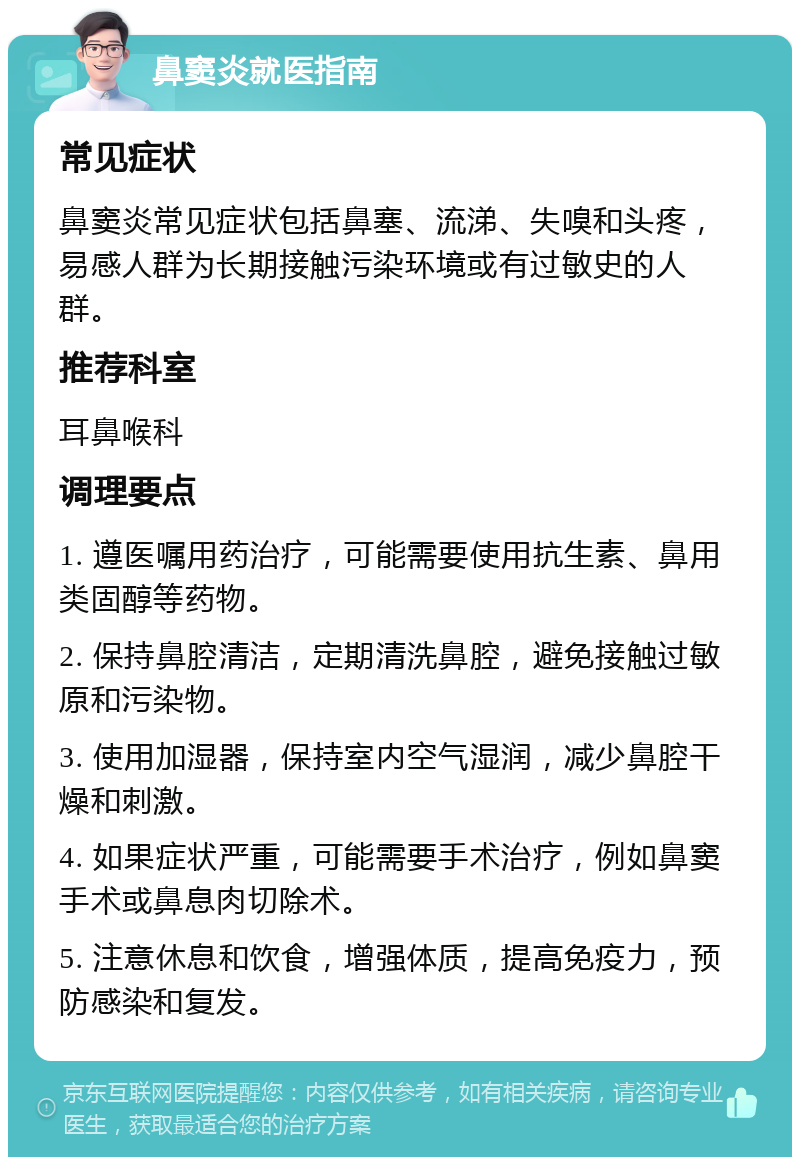 鼻窦炎就医指南 常见症状 鼻窦炎常见症状包括鼻塞、流涕、失嗅和头疼，易感人群为长期接触污染环境或有过敏史的人群。 推荐科室 耳鼻喉科 调理要点 1. 遵医嘱用药治疗，可能需要使用抗生素、鼻用类固醇等药物。 2. 保持鼻腔清洁，定期清洗鼻腔，避免接触过敏原和污染物。 3. 使用加湿器，保持室内空气湿润，减少鼻腔干燥和刺激。 4. 如果症状严重，可能需要手术治疗，例如鼻窦手术或鼻息肉切除术。 5. 注意休息和饮食，增强体质，提高免疫力，预防感染和复发。