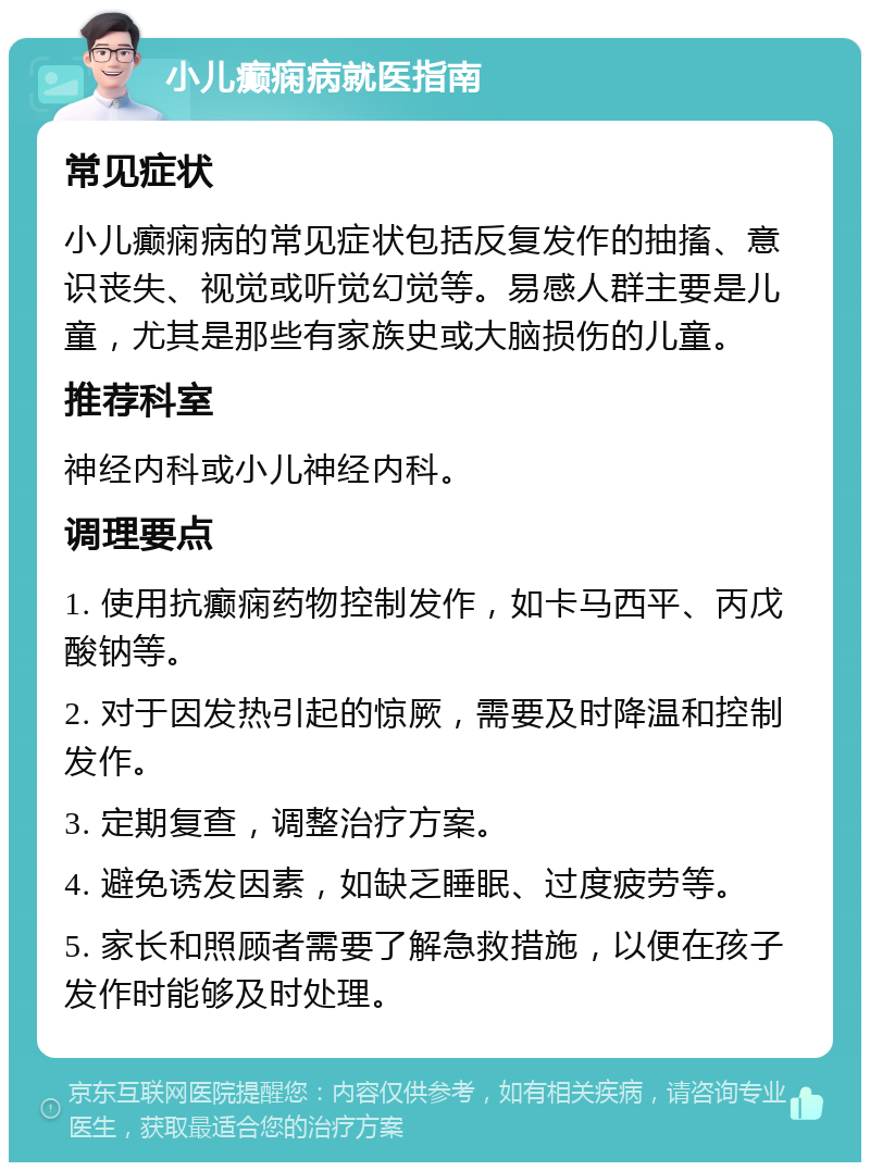 小儿癫痫病就医指南 常见症状 小儿癫痫病的常见症状包括反复发作的抽搐、意识丧失、视觉或听觉幻觉等。易感人群主要是儿童，尤其是那些有家族史或大脑损伤的儿童。 推荐科室 神经内科或小儿神经内科。 调理要点 1. 使用抗癫痫药物控制发作，如卡马西平、丙戊酸钠等。 2. 对于因发热引起的惊厥，需要及时降温和控制发作。 3. 定期复查，调整治疗方案。 4. 避免诱发因素，如缺乏睡眠、过度疲劳等。 5. 家长和照顾者需要了解急救措施，以便在孩子发作时能够及时处理。