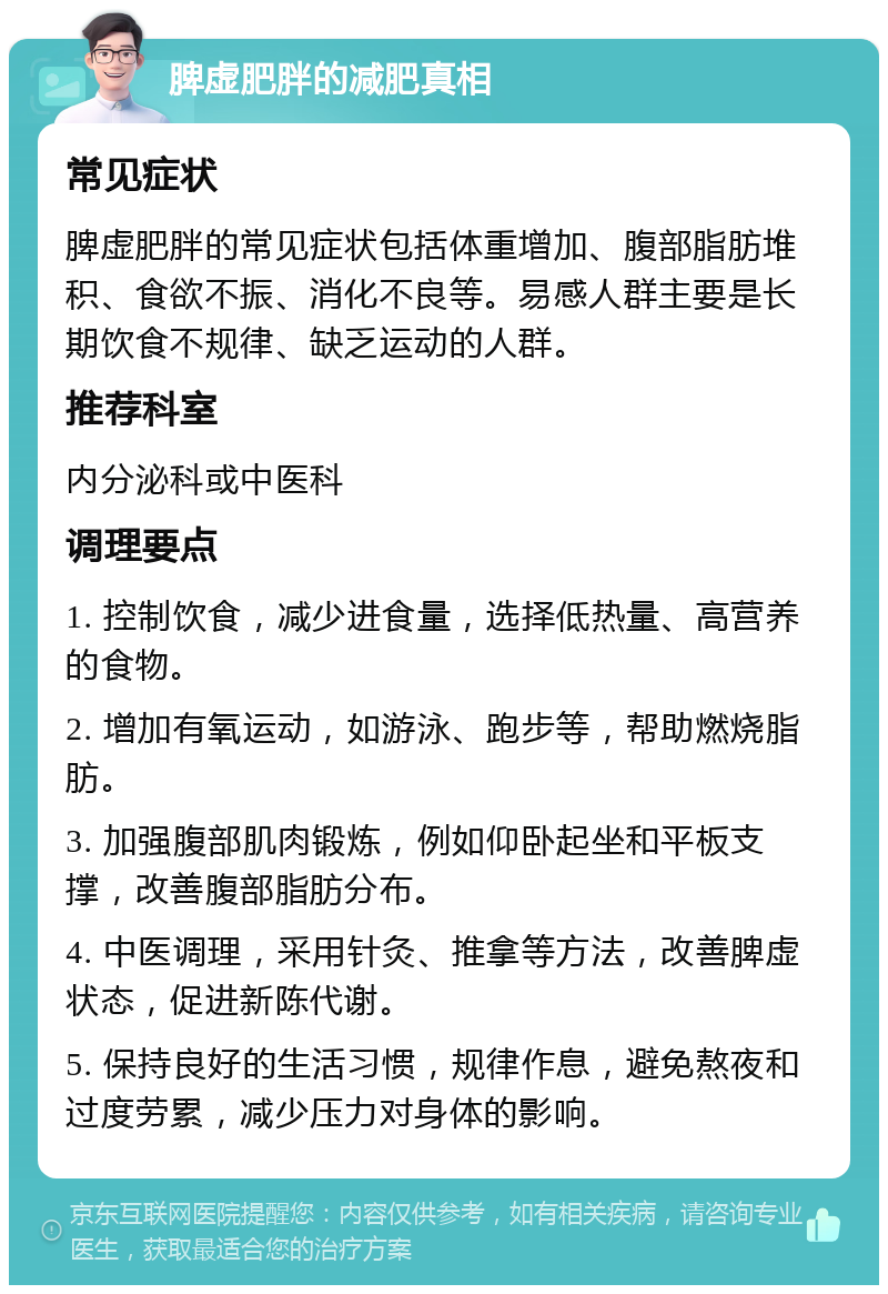 脾虚肥胖的减肥真相 常见症状 脾虚肥胖的常见症状包括体重增加、腹部脂肪堆积、食欲不振、消化不良等。易感人群主要是长期饮食不规律、缺乏运动的人群。 推荐科室 内分泌科或中医科 调理要点 1. 控制饮食，减少进食量，选择低热量、高营养的食物。 2. 增加有氧运动，如游泳、跑步等，帮助燃烧脂肪。 3. 加强腹部肌肉锻炼，例如仰卧起坐和平板支撑，改善腹部脂肪分布。 4. 中医调理，采用针灸、推拿等方法，改善脾虚状态，促进新陈代谢。 5. 保持良好的生活习惯，规律作息，避免熬夜和过度劳累，减少压力对身体的影响。