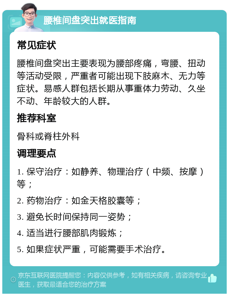 腰椎间盘突出就医指南 常见症状 腰椎间盘突出主要表现为腰部疼痛，弯腰、扭动等活动受限，严重者可能出现下肢麻木、无力等症状。易感人群包括长期从事重体力劳动、久坐不动、年龄较大的人群。 推荐科室 骨科或脊柱外科 调理要点 1. 保守治疗：如静养、物理治疗（中频、按摩）等； 2. 药物治疗：如金天格胶囊等； 3. 避免长时间保持同一姿势； 4. 适当进行腰部肌肉锻炼； 5. 如果症状严重，可能需要手术治疗。