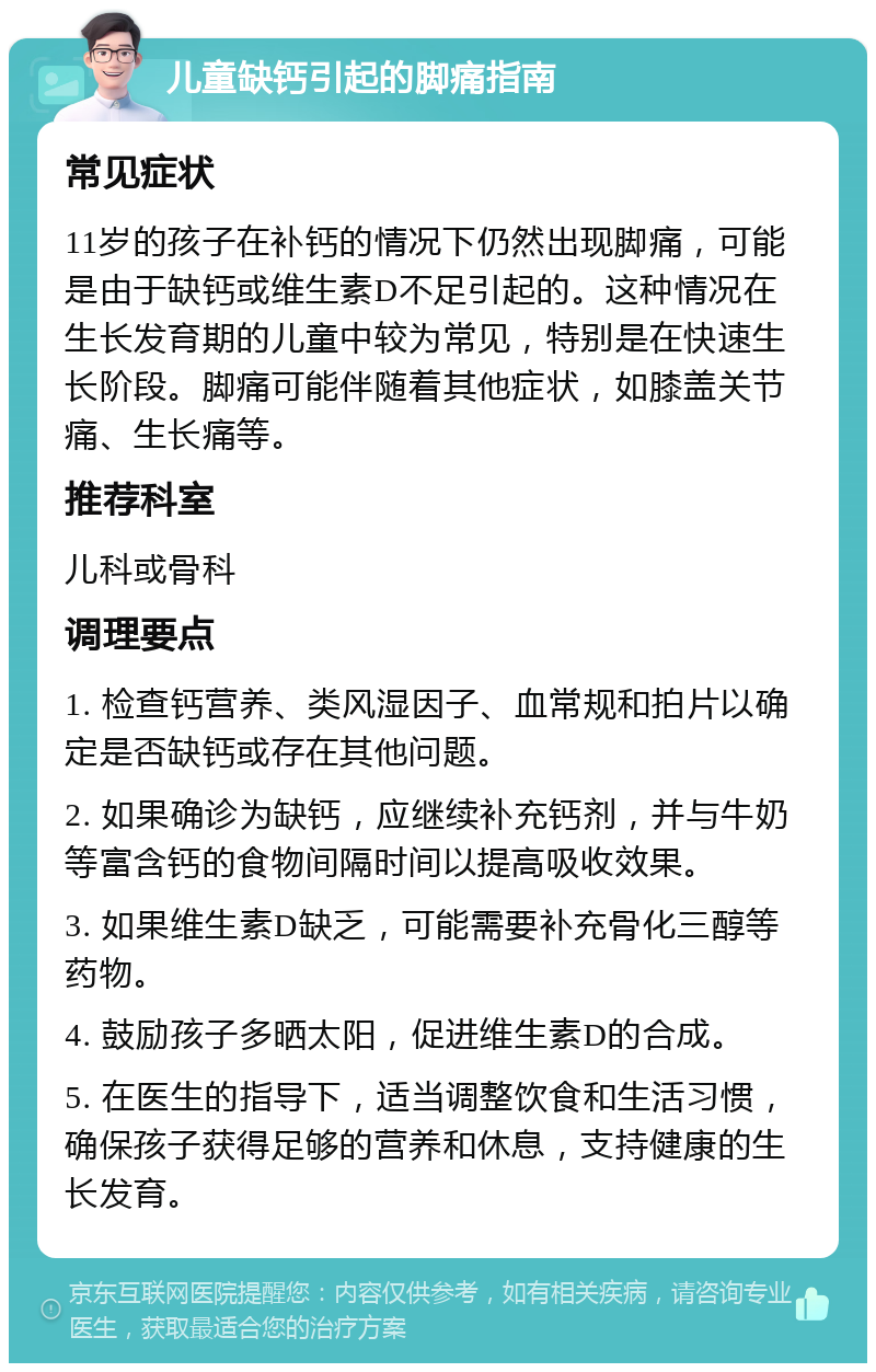 儿童缺钙引起的脚痛指南 常见症状 11岁的孩子在补钙的情况下仍然出现脚痛，可能是由于缺钙或维生素D不足引起的。这种情况在生长发育期的儿童中较为常见，特别是在快速生长阶段。脚痛可能伴随着其他症状，如膝盖关节痛、生长痛等。 推荐科室 儿科或骨科 调理要点 1. 检查钙营养、类风湿因子、血常规和拍片以确定是否缺钙或存在其他问题。 2. 如果确诊为缺钙，应继续补充钙剂，并与牛奶等富含钙的食物间隔时间以提高吸收效果。 3. 如果维生素D缺乏，可能需要补充骨化三醇等药物。 4. 鼓励孩子多晒太阳，促进维生素D的合成。 5. 在医生的指导下，适当调整饮食和生活习惯，确保孩子获得足够的营养和休息，支持健康的生长发育。