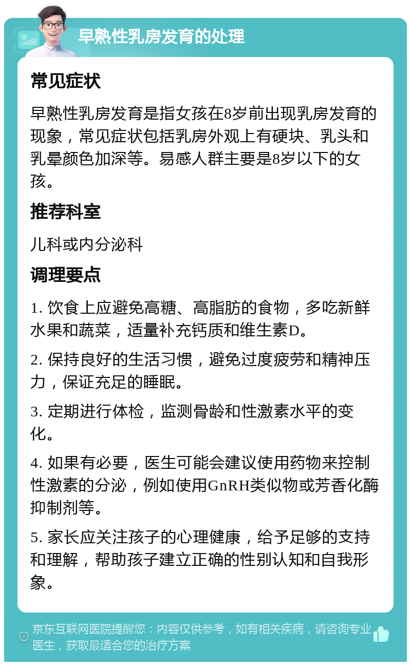 早熟性乳房发育的处理 常见症状 早熟性乳房发育是指女孩在8岁前出现乳房发育的现象，常见症状包括乳房外观上有硬块、乳头和乳晕颜色加深等。易感人群主要是8岁以下的女孩。 推荐科室 儿科或内分泌科 调理要点 1. 饮食上应避免高糖、高脂肪的食物，多吃新鲜水果和蔬菜，适量补充钙质和维生素D。 2. 保持良好的生活习惯，避免过度疲劳和精神压力，保证充足的睡眠。 3. 定期进行体检，监测骨龄和性激素水平的变化。 4. 如果有必要，医生可能会建议使用药物来控制性激素的分泌，例如使用GnRH类似物或芳香化酶抑制剂等。 5. 家长应关注孩子的心理健康，给予足够的支持和理解，帮助孩子建立正确的性别认知和自我形象。