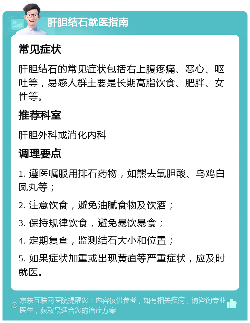 肝胆结石就医指南 常见症状 肝胆结石的常见症状包括右上腹疼痛、恶心、呕吐等，易感人群主要是长期高脂饮食、肥胖、女性等。 推荐科室 肝胆外科或消化内科 调理要点 1. 遵医嘱服用排石药物，如熊去氧胆酸、乌鸡白凤丸等； 2. 注意饮食，避免油腻食物及饮酒； 3. 保持规律饮食，避免暴饮暴食； 4. 定期复查，监测结石大小和位置； 5. 如果症状加重或出现黄疸等严重症状，应及时就医。