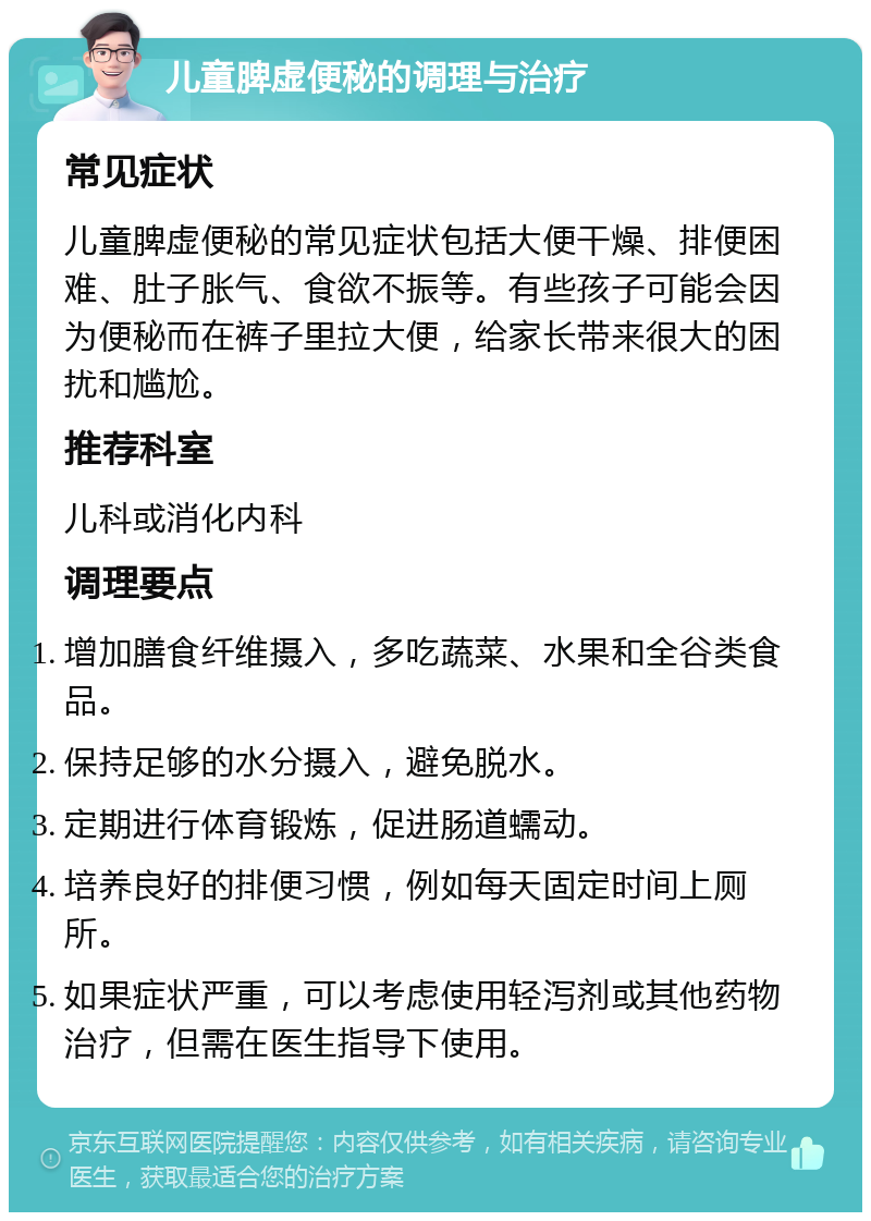 儿童脾虚便秘的调理与治疗 常见症状 儿童脾虚便秘的常见症状包括大便干燥、排便困难、肚子胀气、食欲不振等。有些孩子可能会因为便秘而在裤子里拉大便，给家长带来很大的困扰和尴尬。 推荐科室 儿科或消化内科 调理要点 增加膳食纤维摄入，多吃蔬菜、水果和全谷类食品。 保持足够的水分摄入，避免脱水。 定期进行体育锻炼，促进肠道蠕动。 培养良好的排便习惯，例如每天固定时间上厕所。 如果症状严重，可以考虑使用轻泻剂或其他药物治疗，但需在医生指导下使用。