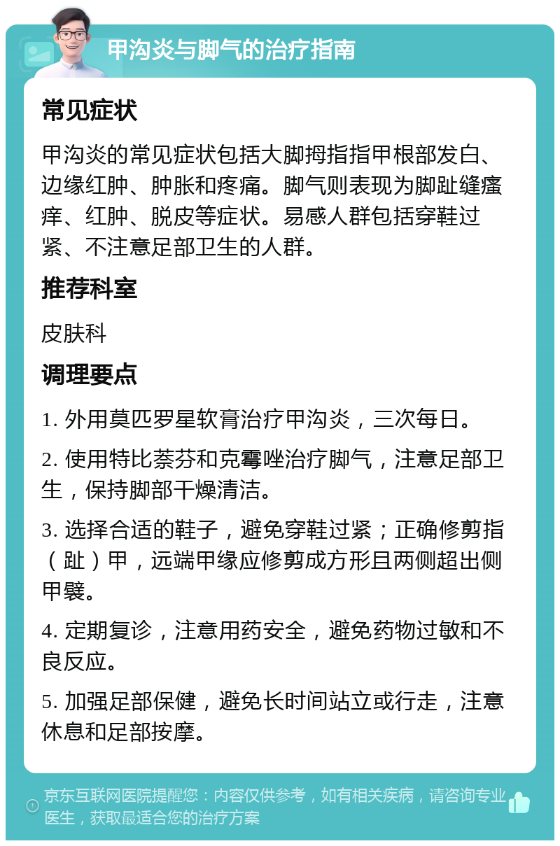 甲沟炎与脚气的治疗指南 常见症状 甲沟炎的常见症状包括大脚拇指指甲根部发白、边缘红肿、肿胀和疼痛。脚气则表现为脚趾缝瘙痒、红肿、脱皮等症状。易感人群包括穿鞋过紧、不注意足部卫生的人群。 推荐科室 皮肤科 调理要点 1. 外用莫匹罗星软膏治疗甲沟炎，三次每日。 2. 使用特比萘芬和克霉唑治疗脚气，注意足部卫生，保持脚部干燥清洁。 3. 选择合适的鞋子，避免穿鞋过紧；正确修剪指（趾）甲，远端甲缘应修剪成方形且两侧超出侧甲襞。 4. 定期复诊，注意用药安全，避免药物过敏和不良反应。 5. 加强足部保健，避免长时间站立或行走，注意休息和足部按摩。